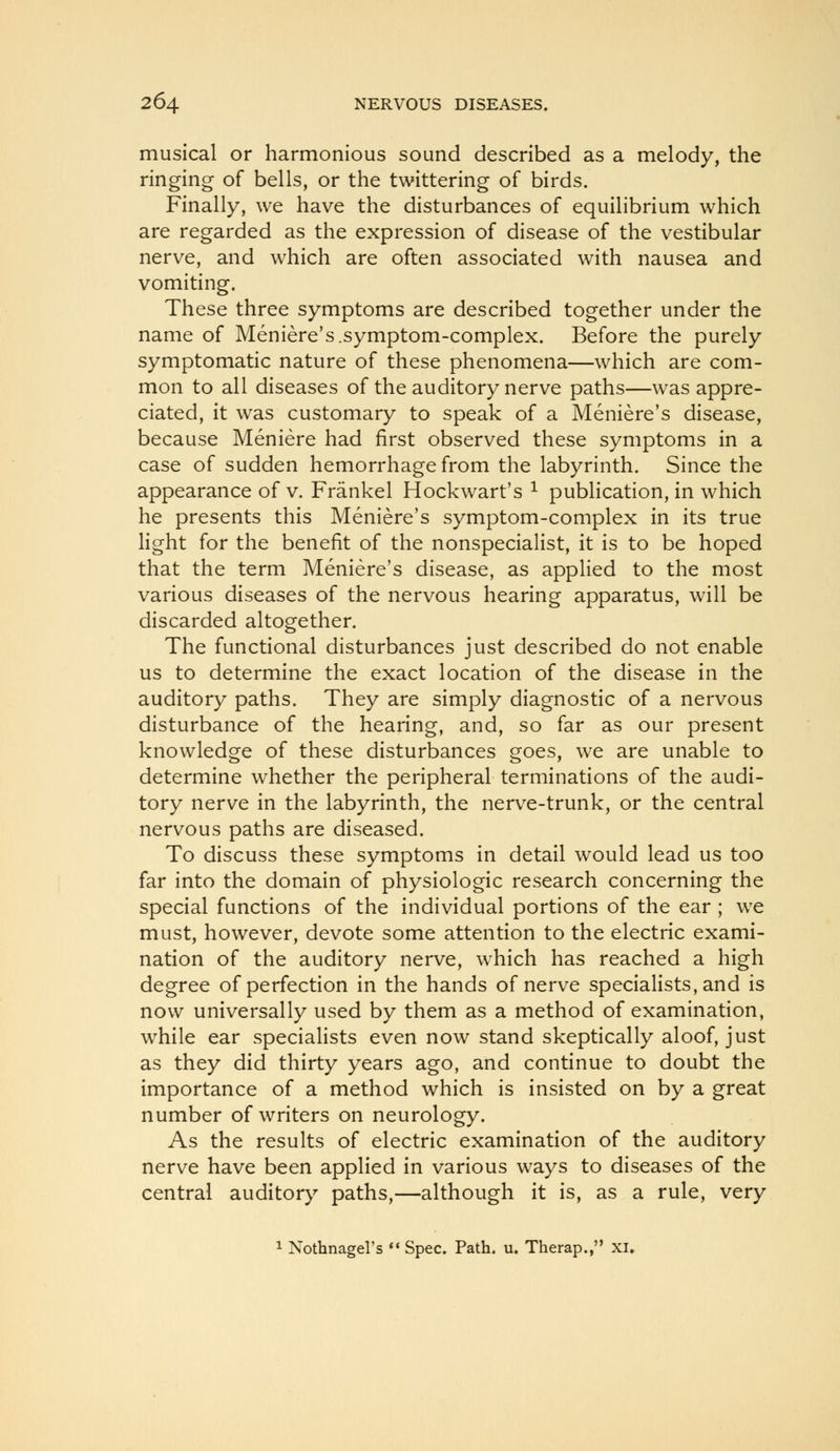 musical or harmonious sound described as a melody, the ringing of bells, or the twittering of birds. Finally, we have the disturbances of equilibrium which are regarded as the expression of disease of the vestibular nerve, and which are often associated with nausea and vomiting. These three symptoms are described together under the name of Meniere's.symptom-complex. Before the purely symptomatic nature of these phenomena—which are com- mon to all diseases of the auditory nerve paths—was appre- ciated, it was customary to speak of a Meniere's disease, because Meniere had first observed these symptoms in a case of sudden hemorrhage from the labyrinth. Since the appearance of v. Frankel Hockwart's ^ pubUcation, in which he presents this Meniere's symptom-complex in its true light for the benefit of the nonspecialist, it is to be hoped that the term Meniere's disease, as applied to the most various diseases of the nervous hearing apparatus, will be discarded altogether. The functional disturbances just described do not enable us to determine the exact location of the disease in the auditory paths. They are simply diagnostic of a nervous disturbance of the hearing, and, so far as our present knowledge of these disturbances goes, we are unable to determine whether the peripheral terminations of the audi- tory nerve in the labyrinth, the nerve-trunk, or the central nervous paths are diseased. To discuss these symptoms in detail would lead us too far into the domain of physiologic research concerning the special functions of the individual portions of the ear ; we must, however, devote some attention to the electric exami- nation of the auditory nerve, which has reached a high degree of perfection in the hands of nerve specialists, and is now universally used by them as a method of examination, w^hile ear specialists even now stand skeptically aloof, just as they did thirty years ago, and continue to doubt the importance of a method which is insisted on by a great number of writers on neurology. As the results of electric examination of the auditory nerve have been applied in various ways to diseases of the central auditory paths,—although it is, as a rule, very 1 Nothnagel's  Spec. Path. u. Therap., xi.