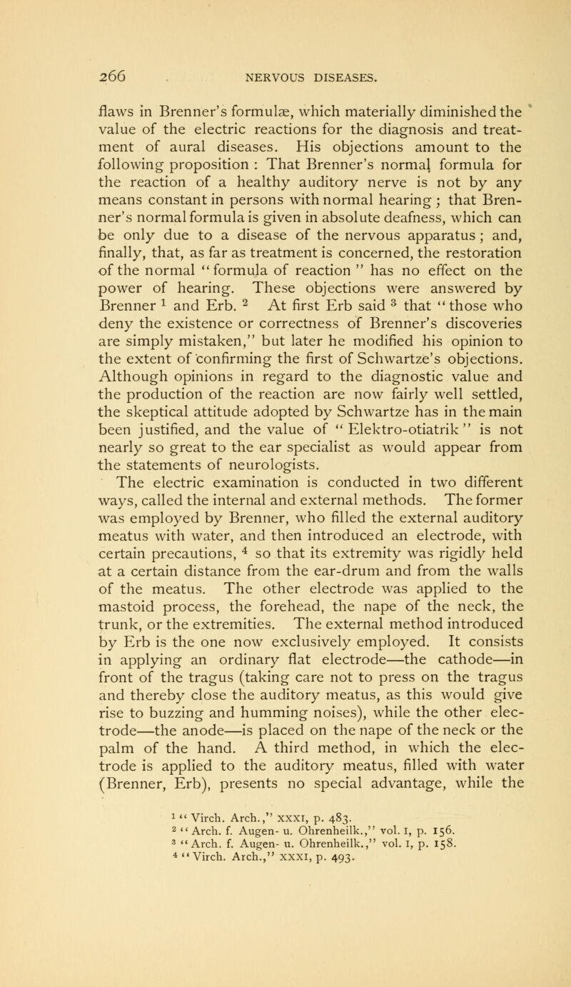 flaws in Brenner's formulae, which materially diminished the value of the electric reactions for the diagnosis and treat- ment of aural diseases. His objections amount to the following proposition : That Brenner's normal formula for the reaction of a healthy auditory nerve is not by any means constant in persons with normal hearing ; that Bren- ner's normal formula is given in absolute deafness, which can be only due to a disease of the nervous apparatus ; and, finally, that, as far as treatment is concerned, the restoration of the normal ''formula of reaction  has no effect on the power of hearing. These objections were answered by Brenner ^ and Erb. ^ At first Erb said ^ that ** those who deny the existence or correctness of Brenner's discoveries are simply mistaken, but later he modified his opinion to the extent of confirming the first of Schwartze's objections. Although opinions in regard to the diagnostic value and the production of the reaction are now fairly well settled, the skeptical attitude adopted by Schwartze has in the main been justified, and the value of  Elektro-otiatrik  is not nearly so great to the ear specialist as would appear from the statements of neurologists. The electric examination is conducted in two different ways, called the internal and external methods. The former was employed by Brenner, who filled the external auditory meatus with water, and then introduced an electrode, with certain precautions, ^ so that its extremity was rigidly held at a certain distance from the ear-drum and from the walls of the meatus. The other electrode was applied to the mastoid process, the forehead, the nape of the neck, the trunk, or the extremities. The external method introduced by Erb is the one now exclusively employed. It consists in applying an ordinary flat electrode—the cathode—in front of the tragus (taking care not to press on the tragus and thereby close the auditory meatus, as this would give rise to buzzing and humming noises), while the other elec- trode—the anode—is placed on the nape of the neck or the palm of the hand. A third method, in which the elec- trode is applied to the auditory meatus, filled with water (Brenner, Erb), presents no special advantage, while the 1  Virch, Arch., xxxi, p. 483. 2 <'Arch. f. Augen- u. Ohrenheilk., vol. I, p. 156. 3 Arch. f. Augen- u. Ohrenheilk., vol. i, p. 158. * Virch. Arch., xxxi, p. 493.