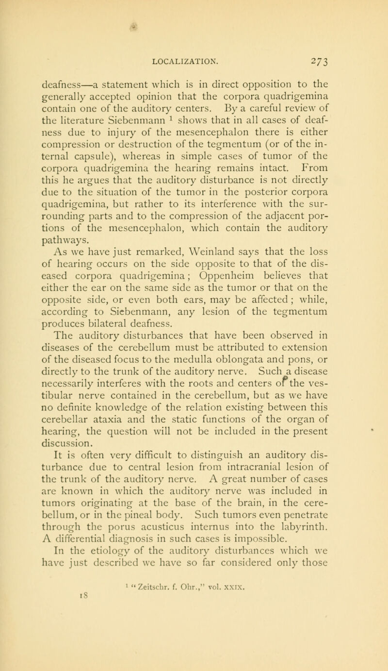 deafness—a statement which is in direct opposition to the generally accepted opinion that the corpora quadrigemina contain one of the auditory centers. By a careful review of the literature Siebenmann ^ shows that in all cases of deaf- ness due to injury of the mesencephalon there is either compression or destruction of the tegmentum (or of the in- ternal capsule), whereas in simple cases of tumor of the corpora quadrigemina the hearing remains intact. From this he argues that the auditory disturbance is not directly due to the situation of the tumor in the posterior corpora quadrigemina, but rather to its interference with the sur- rounding parts and to the compression of the adjacent por- tions of the mesencephalon, which contain the auditory pathways. As we have just remarked, Weinland says that the loss of hearing occurs on the side opposite to that of the dis- eased corpora quadrigemina; Oppenheim believes that either the ear on the same side as the tumor or that on the opposite side, or even both ears, may be affected ; while, according to Siebenmann, any lesion of the tegmentum produces bilateral deafness. The auditory disturbances that have been observed in diseases of the cerebellum must be attributed to extension of the diseased focus to the medulla oblongata and pons, or directly to the trunk of the auditory nerve. Such a disease necessarily interferes with the roots and centers of the ves- tibular nerve contained in the cerebellum, but as we have no definite knowledge of the relation existing between this cerebellar ataxia and the static functions of the organ of hearing, the question will not be included in the present discussion. It is often very difficult to distinguish an auditory dis- turbance due to central lesion from intracranial lesion of the trunk of the auditory nerve. A great number of cases are known in which the auditory nerve was included in tumors originating at the base of the brain, in the cere- bellum, or in the pineal body. Such tumors even penetrate through the porus acusticus internus into the lab}Tinth. A differential diagnosis in such cases is impossible. In the etiology of the auditory disturbances which we have just described we have so far considered only those 1  Zeit5cbr. f. Ohr., vol. xxix. i8