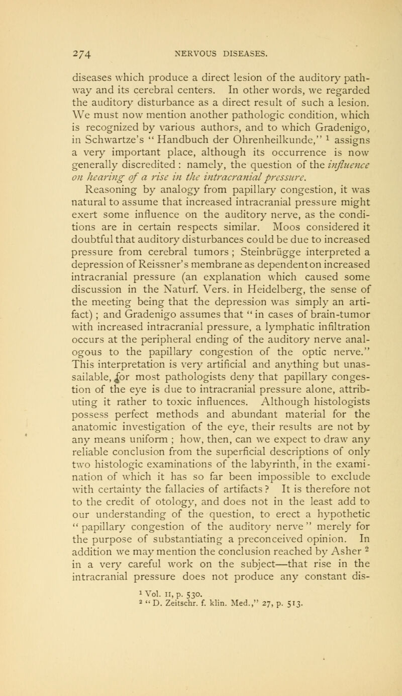 diseases which produce a direct lesion of the auditory path- way and its cerebral centers. In other words, we regarded the auditory disturbance as a direct result of such a lesion. We must now mention another pathologic condition, which is recognized by various authors, and to which Gradenigo, in Schwartze's  Handbuch der Ohrenheilkunde, ^ assigns a very important place, although its occurrence is now generally discredited : namely, the question of the mfliience on hearing of a rise in the hitracrajiial pressure. Reasoning by analogy from papillary congestion, it was natural to assume that increased intracranial pressure might exert some influence on the auditory nerve, as the condi- tions are in certain respects similar. Moos considered it doubtful that auditory disturbances could be due to increased pressure from cerebral tumors ; Steinbriigge interpreted a depression of Reissner's membrane as dependenton increased intracranial pressure (an explanation which caused some discussion in the Naturf. Vers, in Heidelberg, the sense of the meeting being that the depression was simply an arti- fact) ; and Gradenigo assumes that  in cases of brain-tumor with increased intracranial pressure, a lymphatic infiltration occurs at the peripheral ending of the auditory nerve anal- ogous to the papillary congestion of the optic nerve. This interpretation is very artificial and anything but unas- sailable, ^or most pathologists deny that papillary conges- tion of the eye is due to intracranial pressure alone, attrib- uting it rather to toxic influences. Although histologists possess perfect methods and abundant material for the anatomic investigation of the eye, their results are not by any means uniform ; how, then, can we expect to draw any reliable conclusion from the superficial descriptions of only two histologic examinations of the labyrinth, in the exami- nation of which it has so far been impossible to exclude wuth certainty the fallacies of artifacts ? It is therefore not to the credit of otology, and does not in the least add to our understanding of the question, to erect a hypothetic ''papillary congestion of the auditory nerve merely for the purpose of substantiating a preconceived opinion. In addition we may mention the conclusion reached by Asher ^ in a very careful work on the subject—that rise in the intracranial pressure does not produce any constant dis- 1 Vol. II, p. 530. 2 *'D. Zeitschr. f, klin. Med., 27, p. 513.