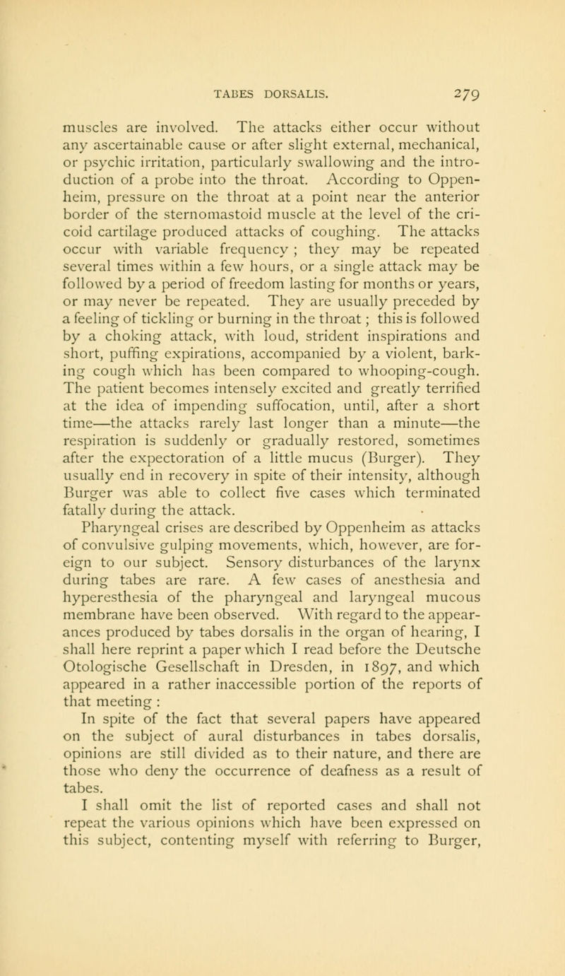 muscles are involved. The attacks either occur without any ascertainable cause or after slight external, mechanical, or psychic irritation, particularly swallowing and the intro- duction of a probe into the throat. According to Oppen- heim, pressure on the throat at a point near the anterior border of the sternomastoid muscle at the level of the cri- coid cartilage produced attacks of coughing. The attacks occur with variable frequency ; they may be repeated several times within a few hours, or a single attack may be followed by a period of freedom lasting for months or years, or may never be repeated. They are usually preceded by a feeling of tickling or burning in the throat; this is followed by a choking attack, with loud, strident inspirations and short, puffing expirations, accompanied by a violent, bark- ing cough which has been compared to whooping-cough. The patient becomes intensely excited and greatly terrified at the idea of impending suffocation, until, after a short time—the attacks rarely last longer than a minute—the respiration is suddenly or gradually restored, sometimes after the expectoration of a little mucus (Burger). They usually end in recovery in spite of their intensity, although Burger was able to collect five cases which terminated fatally during the attack. Pharyngeal crises are described by Oppenheim as attacks of convulsive gulping movements, which, however, are for- eign to our subject. Sensory disturbances of the larynx during tabes are rare. A few cases of anesthesia and hyperesthesia of the pharyngeal and laryngeal mucous membrane have been observed. With regard to the appear- ances produced by tabes dorsalis in the organ of hearing, I shall here reprint a paper which I read before the Deutsche Otologische Gesellschaft in Dresden, in 1897, and which appeared in a rather inaccessible portion of the reports of that meeting : In spite of the fact that several papers have appeared on the subject of aural disturbances in tabes dorsalis, opinions are still divided as to their nature, and there are those who deny the occurrence of deafness as a result of tabes. I shall omit the list of reported cases and shall not repeat the various opinions which have been expressed on this subject, contenting myself with referring to Burger,