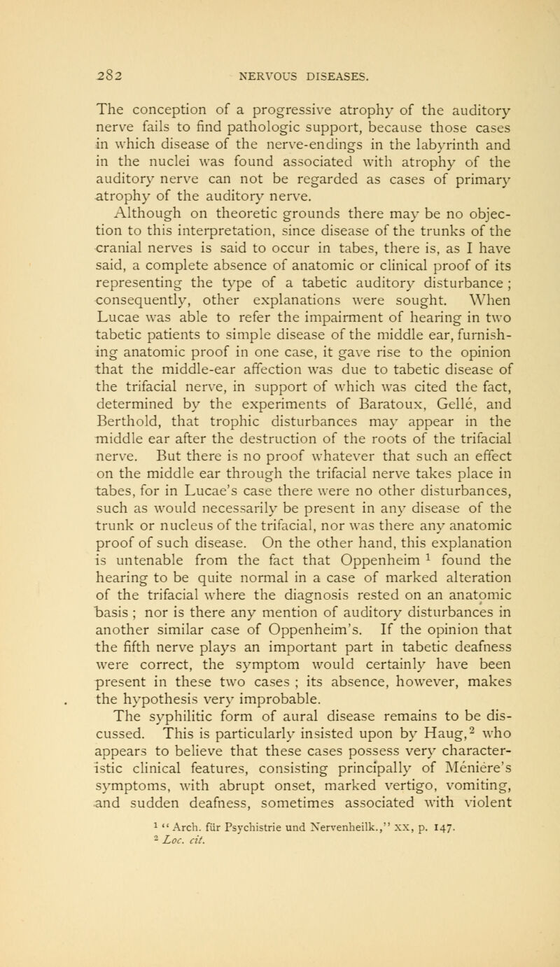 The conception of a progressive atrophy of the auditory nerve fails to find pathologic support, because those cases in which disease of the nerve-endings in the labyrinth and in the nuclei was found associated with atrophy of the auditory nerve can not be regarded as cases of primary atrophy of the auditory nerve. Although on theoretic grounds there may be no objec- tion to this interpretation, since disease of the trunks of the cranial nerves is said to occur in tabes, there is, as I have said, a complete absence of anatomic or clinical proof of its representing the type of a tabetic auditory disturbance ; consequently, other explanations were sought. When Lucae was able to refer the impairment of hearing in two tabetic patients to simple disease of the middle ear, furnish- ing anatomic proof in one case, it gave rise to the opinion that the middle-ear affection was due to tabetic disease of the trifacial nerve, in support of which was cited the fact, determined by the experiments of Baratoux, Gelle, and Berthold, that trophic disturbances may appear in the middle ear after the destruction of the roots of the trifacial nerve. But there is no proof whatever that such an effect on the middle ear through the trifacial nerve takes place in tabes, for in Lucae's case there were no other disturbances, such as would necessarily be present in any disease of the trunk or nucleus of the trifacial, nor was there any anatomic proof of such disease. On the other hand, this explanation is untenable from the fact that Oppenheim ^ found the hearing to be quite normal in a case of marked alteration of the trifacial where the diagnosis rested on an anatomic basis ; nor is there any mention of auditory disturbances in another similar case of Oppenheim's. If the opinion that the fifth nerve plays an important part in tabetic deafness were correct, the symptom would certainly have been present in these two cases ; its absence, however, makes the hypothesis very improbable. The syphilitic form of aural disease remains to be dis- cussed. This is particularly insisted upon by Haug,^ who appears to believe that these cases possess very character- istic cHnical features, consisting principally of Meniere's symptoms, with abrupt onset, marked vertigo, vomiting, •and sudden deafness, sometimes associated with violent ^  Arch, fur Psychistrie und Xervenheilk., xx, p. 147. 2 Loc. cit.