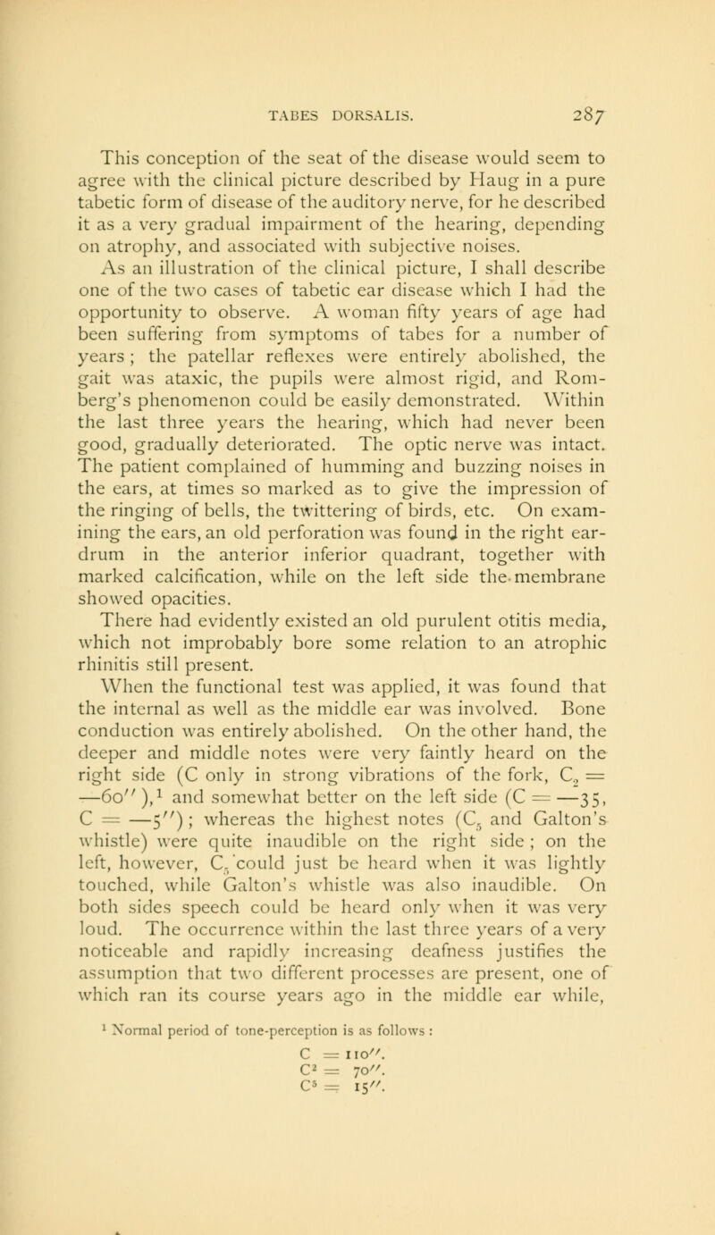 This conception of the seat of the disease would seem to agree with the clinical picture described by Haug in a pure tabetic form of disease of the auditory nerve, for he described it as a very gradual impairment of the hearing, depending on atrophy, and associated with subjective noises. As an illustration of the clinical picture, I shall describe one of the two cases of tabetic ear disease which I had the opportunity to observe. A woman fifty years of age had been suffering from symptoms of tabes for a number of years ; the patellar reflexes were entirely eibolished, the gait was ataxic, the pupils were almost rigid, and Rom- berg's phenomenon could be easily demonstrated. Within the last three years the hearing, which had never been good, gradually deteriorated. The optic nerve was intact. The patient complained of humming and buzzing noises in the ears, at times so marked as to give the impression of the ringing of bells, the twittering of birds, etc. On exam- ining the ears, an old perforation was found in the right ear- drum in the anterior inferior quadrant, together with marked calcification, while on the left side the-membrane showed opacities. There had evidently existed an old purulent otitis media^ which not improbably bore some relation to an atrophic rhinitis still present. When the functional test was applied, it was found that the internal as well as the middle ear was involved. Bone conduction was entirely abohshed. On the other hand, the deeper and middle notes were very faintly heard on the right side (C only in strong vibrations of the fork, C, = —Go ),i and somewhat better on the left side (C = —35, C = —5^'); whereas the highest notes (C. and Galton's whistle) were quite inaudible on the right side ; on the left, however, C. could just be heard when it was lightly touched, while Galton's whistle was also inaudible. On both sides speech could be heard only when it was very loud. The occurrence within the last three years of a very noticeable and rapidly increasing deafness justifies the assumption that two different processes are present, one of which ran its course years ago in the middle ear while, ^ Normal period of tone-perception is as follows : C = iio^^ C5 = 15//.