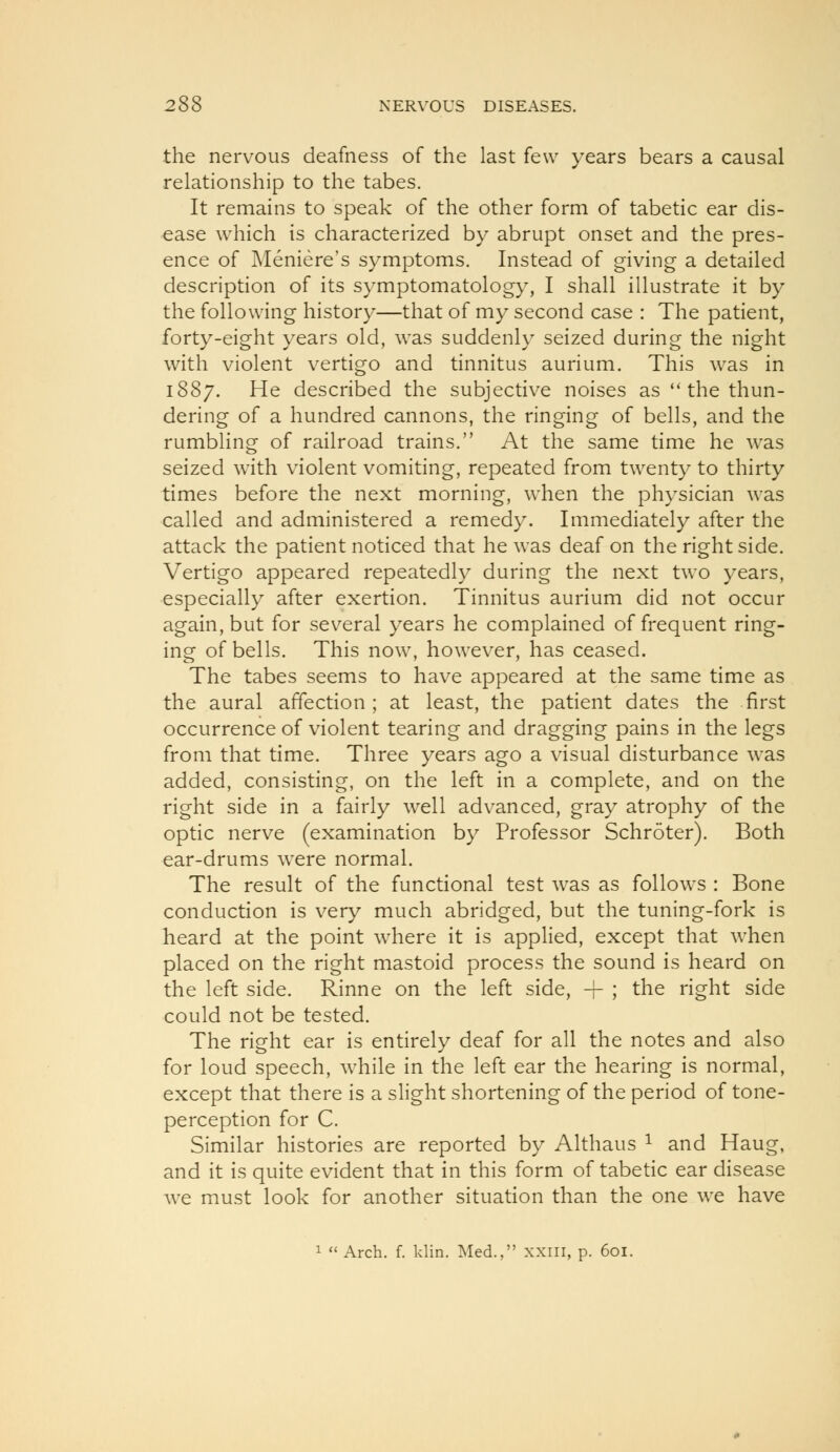 the nervous deafness of the last few years bears a causal relationship to the tabes. It remains to speak of the other form of tabetic ear dis- ease which is characterized by abrupt onset and the pres- ence of Meniere's symptoms. Instead of giving a detailed description of its symptomatology, I shall illustrate it by the following history—that of my second case : The patient, forty-eight years old, was suddenly seized during the night with violent vertigo and tinnitus aurium. This was in 1887. He described the subjective noises as *'the thun- dering of a hundred cannons, the ringing of bells, and the rumbling of railroad trains. At the same time he was seized with violent vomiting, repeated from twenty to thirty times before the next morning, when the physician was called and administered a remedy. Immediately after the attack the patient noticed that he was deaf on the right side. Vertigo appeared repeatedly during the next two years, especially after exertion. Tinnitus aurium did not occur again, but for sev^eral years he complained of frequent ring- ing of bells. This now, however, has ceased. The tabes seems to have appeared at the same time as the aural affection; at least, the patient dates the first occurrence of violent tearing and dragging pains in the legs from that time. Three years ago a visual disturbance was added, consisting, on the left in a complete, and on the right side in a fairly well advanced, gray atrophy of the optic nerve (examination by Professor Schroter). Both ear-drums were normal. The result of the functional test was as follows : Bone conduction is very much abridged, but the tuning-fork is heard at the point where it is applied, except that when placed on the right mastoid process the sound is heard on the left side. Rinne on the left side, -f ; the right side could not be tested. The right ear is entirely deaf for all the notes and also for loud speech, while in the left ear the hearing is normal, except that there is a slight shortening of the period of tone- perception for C. Similar histories are reported by Althaus ^ and Haug, and it is quite evident that in this form of tabetic ear disease we must look for another situation than the one we have