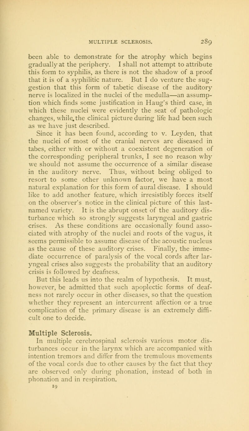 been able to demonstrate for the atrophy which begins gradually at the periphery. I shall not attempt to attribute this form to syphilis, as there is not the shadow of a proof that it is of a syphilitic nature. But I do venture the sug- gestion that this form of tabetic disease of the auditory nerv^e is localized in the nuclei of the medulla—an assump- tion which finds some justification in Haug's third case, in which these nuclei were evidently the seat of pathologic changes, while, the clinical picture during Hfe had been such as we ha\'e just described. Since it has been found, according to v. Leyden, that the nuclei of most of the cranial nerves are diseased in tabes, either with or without a coexistent degeneration of the corresponding peripheral trunks, I see no reason why we should not assume the occurrence of a similar disease in the auditor)^ nerve. Thus, without being obliged to resort to some other unknown factor, we have a most natural explanation for this form of aural disease. I should like to add another feature, which irresistibly forces itself on the observer's notice in the clinical picture of this last- named variety. It is the abrupt onset of the auditor}^ dis- turbance which so strongly suggests laryngeal and gastric crises. As these conditions are occasionally found asso- ciated with atrophy of the nuclei and roots of the vagus, it seems permissible to assume disease of the acoustic nucleus as the cause of these auditory crises. Finally, the imme- diate occurrence of paralysis of the vocal cords after lar- yngeal crises also suggests the probability that an auditory crisis is followed by deafness. But this leads us into the realm of hypothesis. It must, however, be admitted that such apoplectic forms of deaf- ness not rarely occur in other diseases, so that the question whether they represent an intercurrent affection or a true complication of the primary disease is an extremely diffi- cult one to decide. Multiple Sclerosis. In multiple cerebrospinal sclerosis various motor dis- turbances occur in the larynx which are accompanied with intention tremors and differ from the tremulous movements of the vocal cords due to other causes by the fact that they are observed only during phonation, instead of both in phonation and in respiration. 19