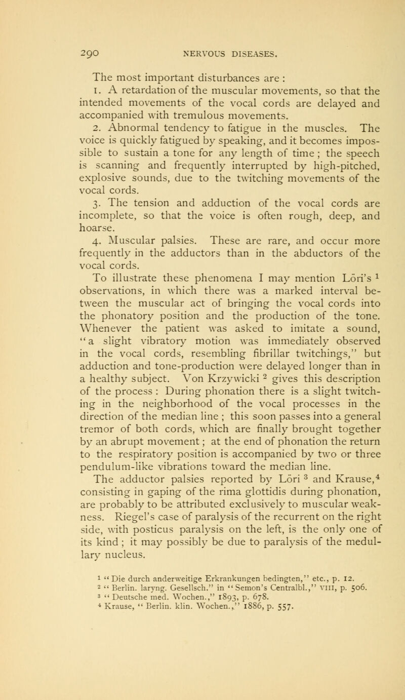 The most important disturbances are : 1. A retardation of the muscular movements, so that the intended movements of the vocal cords are delayed and accompanied with tremulous movements. 2. x\bnormal tendency to fatigue in the muscles. The voice is quickly fatigued by speaking, and it becomes impos- sible to sustain a tone for any length of time ; the speech is scanning and frequently interrupted by high-pitched, explosive sounds, due to the twitching movements of the vocal cords. 3. The tension and adduction of the vocal cords are incomplete, so that the voice is often rough, deep, and hoarse. 4. ^Muscular palsies. These are rare, and occur more frequently in the adductors than in the abductors of the vocal cords. To illustrate these phenomena I ma}* mention Lori's ^ observations, in which there was a marked interval be- tween the muscular act of bringing the vocal cords into the phonatory position and the production of the tone. Whenever the patient was asked to imitate a sound, ''a slight vibrator}' motion was immediately observed in the vocal cords, resembling fibrillar twitchings, but adduction and tone-production were delayed longer than in a healthy subject. Von Krzywicki ^ gives this description of the process : During phonation there is a slight twitch- ing in the neighborhood of the vocal processes in the direction of the median line ; this soon passes into a general tremor of both cords, which are finally brought together by an abrupt movement; at the end of phonation the return to the respiratory position is accompanied by two or three pendulum-like vibrations toward the median line. The adductor palsies reported by Lori ^ and Krause,^ consisting in gaping of the rima glottidis during phonation, are probably to be attributed exclusively to muscular weak- ness. Riegel's case of paralysis of the recurrent on the right side, with posticus paralysis on the left, is the only one of its kind ; it may possibly be due to paralysis of the medul- lary nucleus. 1 Die durch anderweitige Erkrankungen bedingten, etc., p. 12. 2  Berlin, laryng. Gesellsch. in  Semon's Centralbl., viii, p. 506. 3  Deutsche med. Wochen., 1893, p. 678. •* Krause,  Berlin, klin. Wochen,, 1886, p. 557.
