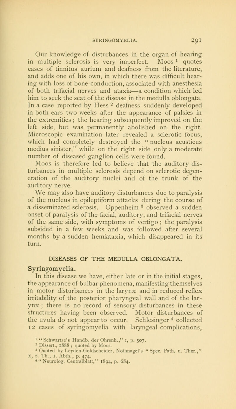 Our knowledge of disturbances in the organ of hearing in multiple sclerosis is very imperfect. Moos ^ quotes cases of tinnitus aurium and deafness from the literature, and adds one of his own, in which there was difficult hear- ing with loss of bone-conduction, associated with anesthesia of both trifacial nerves and ataxia—a condition which led him to seek the seat of the disease in the medulla oblongata. In a case reported by Hess ^ deafness suddenly developed in both ears two wrecks after the appearance of palsies in the extremities ; the hearing subsequently improved on the left side, but was permanently abolished on the right. Microscopic examination later revealed a sclerotic focus, which had completely destroyed the '* nucleus acusticus medius sinister, while on the right side only a moderate number of diseased ganglion cells were found. Moos is therefore led to believe that the auditory dis- turbances in multiple sclerosis depend on sclerotic degen- eration of the auditory nuclei and of the trunk of the auditory nerve. We may also have auditory disturbances due to paralysis of the nucleus in epileptiform attacks during the course of a disseminated sclerosis. Oppenheim ^ observed a sudden onset of paralysis of the facial, auditory, and trifacial nerves of the same side, Avith symptoms of vertigo ; the paralysis subsided in a few weeks and was followed after several months by a sudden hemiataxia, which disappeared in its turn. DISEASES OF THE MEDULLA OBLONGATA. Syringomyelia. In this disease we have, either late or in the initial stages, the appearance of bulbar phenomena, manifesting themselves in motor disturbances in the larynx and in reduced reflex irritability of the posterior pharyngeal w^ill and of the lar- ynx ; there is no record of sensory disturbances in these structures having been observed. Motor disturbances of the uvula do not appear to occur. Schlesinger ^ collected 12 cases of syringomyelia with laryngeal complications, ^  Schwartze's Handb. der Ohrenh., i, p. 507. 2 Dissert., 1888 ; ([uoted by Moos. 3 Quoted by Leyden-Goldscheider, Nothnagers Spec. Path. u. Ther., X, 2. Th., I. Abth., p. 474. *  Neurolog. Centralblatt, 1S94, p. 684.