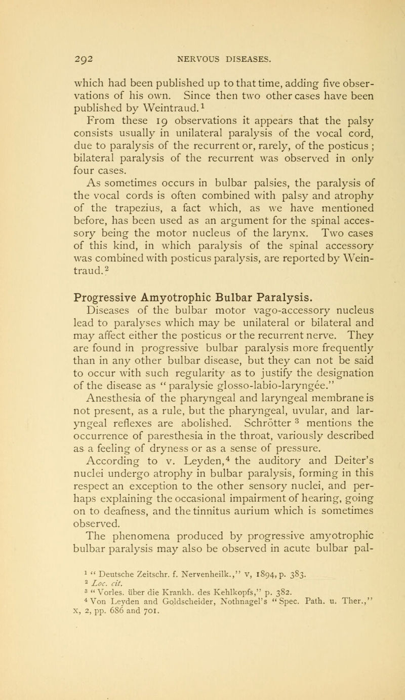 which had been pubHshed up to that time, adding five obser- vations of his own. Since then two other cases have been pubHshed by Weintraud.^ From these 19 observations it appears that the palsy consists usually in unilateral paralysis of the vocal cord, due to paralysis of the recurrent or, rarely, of the posticus ; bilateral paralysis of the recurrent was observed in only four cases. As sometimes occurs in bulbar palsies, the paralysis of the vocal cords is often combined with palsy and atrophy of the trapezius, a fact which, as we have mentioned before, has been used as an argument for the spinal acces- sory being the motor nucleus of the larynx. Two cases of this kind, in which paralysis of the spinal accessory was combined with posticus paralysis, are reported by Wein- traud.2 Progressive Amyotrophic Bulbar Paralysis. Diseases of the bulbar motor vago-accessory nucleus lead to paralyses which may be unilateral or bilateral and may affect either the posticus or the recurrent nerve. They are found in progressive bulbar paralysis more frequently than in any other bulbar disease, but they can not be said to occur with such regularity as to justify the designation of the disease as *'paralysie glosso-labio-laryngee. Anesthesia of the pharyngeal and laryngeal membrane is not present, as a rule, but the pharyngeal, uvular, and lar- yngeal reflexes are abolished. Schrotter ^ mentions the occurrence of paresthesia in the throat, variously described as a feeling of dryness or as a sense of pressure. According to v. Leyden,^ the auditory and Deiter's nuclei undergo atrophy in bulbar paralysis, forming in this respect an exception to the other sensory nuclei, and per- haps explaining the occasional impairment of hearing, going on to deafness, and the tinnitus aurium which is sometimes observed. The phenomena produced by progressive amyotrophic bulbar paralysis may also be observed in acute bulbar pal- 1 *' Deutsche Zeitschr. f. Nervenheilk., v, 1894, p. ^S^. 2 Jioc. cit. 3  Vorles. iiber die Krankh. des Kehlkopfs, p. 382. *Von Leyden and Goldscheider, Nothnagel's Spec. Path. u. Ther., X, 2, pp. 686 and 701.