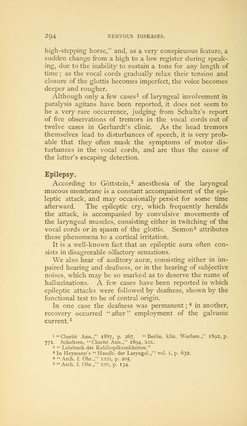 high-Stepping horse, and, as a ver}^ conspicuous feature, a sudden change from a high to a low register during speak- ing, due to the inabihty to sustain a tone for any length of time ; as the vocal cords gradually relax their tension and closure of the glottis becomes imperfect, the voice becomes deeper and rougher. Although only a few cases^ of laryngeal involvement in paralysis agitans have been reported, it does not seem to be a very rare occurrence, judging from Schultz's report of five observations of tremors in the vocal cords out of twelve cases in Gerhardt's clinic. As the head tremors themselves lead to disturbances of speech, it is very prob- able that they often mask the symptoms of motor dis- turbances in the vocal cords, and are thus the cause of the latter's escaping detection. Epilepsy. According to Gottstein,^ anesthesia of the laryngeal mucous membrane is a constant accompaniment of the epi- leptic attack, and may occasionally persist for some time afterward. The epileptic cry, which frequently heralds the attack, is accompanied by convulsive movements of the laryngeal muscles, consisting either in twitching of the vocal cords or in spasm of the glottis, Semon^ attributes these phenomena to a cortical irritation. It is a well-known fact that an epileptic aura often con- sists in disagreeable olfactor}^ sensations. We also hear of auditory aurae, consisting either in im- paired hearing and deafness, or in the hearing of subjective noises, which may be so marked as to deserve the name of hallucinations. A few cases have been reported in which epileptic attacks were followed by deafness, shown by the functional test to be of central origin. In one case the deafness was permanent; ^ in another, recovery occurred ''after employment of the galvanic current.^ i^'Charite Ann., 18S7, p. 267. Berlin, klin. Wochen.,' i 771. Schultzen,  Charite Ann., 1894, xix. 2  Lehrbuch der Kehlkopfkrankheiten. 2 In Heymann's *' Handb. der Laryngol., vol. I, p. 632. 4 Arch. f. Ohr., xxii, p. 205. 5 Arch. f. Ohr., xiv, p. 134.