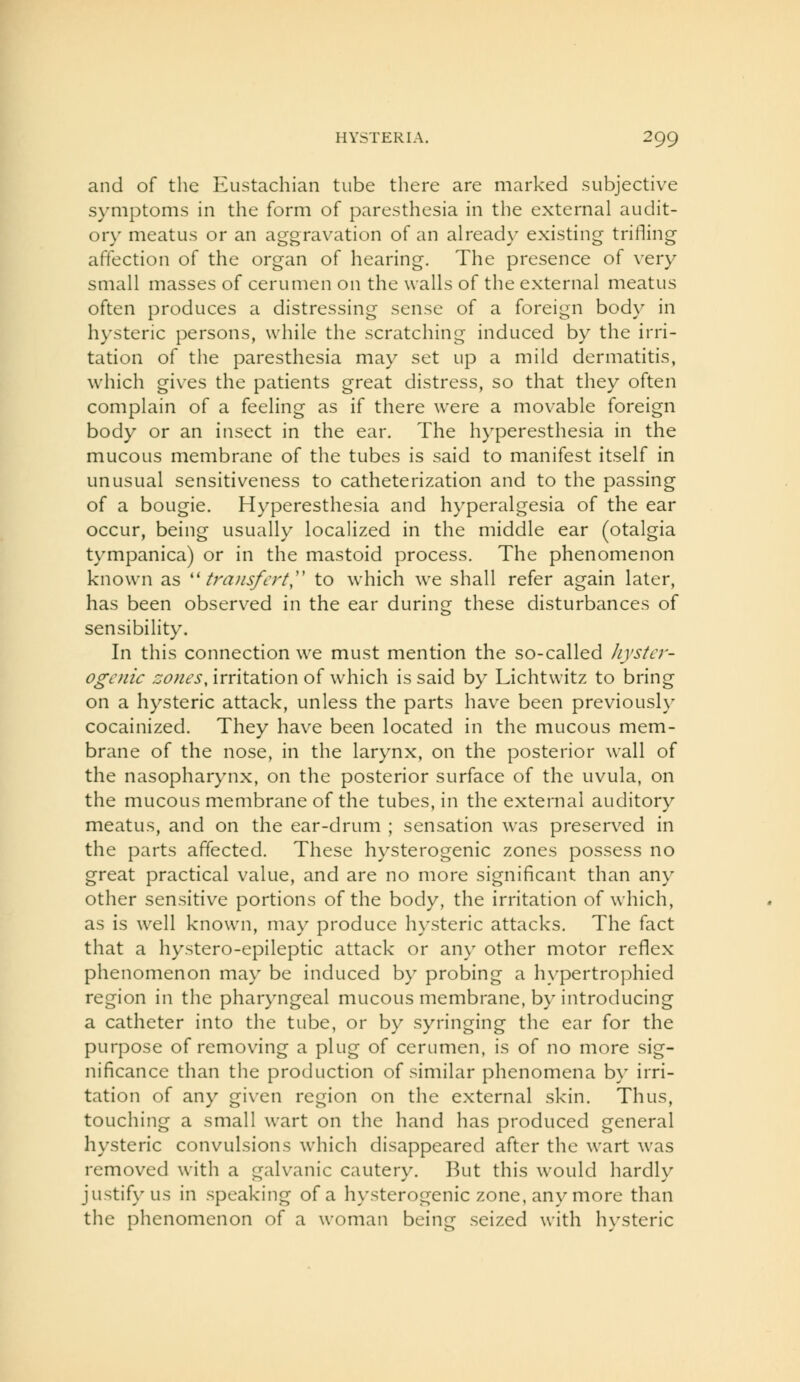 and of the Eustachian tube there are marked subjective symptoms in the form of paresthesia in the external audit- ory meatus or an aggravation of an already existing trifling affection of the organ of hearing. The presence of very small masses of cerumen on the walls of the external meatus often produces a distressing sense of a foreign body in hysteric persons, while the scratching induced by the irri- tation of the paresthesia may set up a mild dermatitis, which gives the patients great distress, so that they often complain of a feeling as if there were a movable foreign body or an insect in the ear. The hyperesthesia in the mucous membrane of the tubes is said to manifest itself in unusual sensitiveness to catheterization and to the passing of a bougie. Hyperesthesia and hyperalgesia of the ear occur, being usually localized in the middle ear (otalgia tympanica) or in the mastoid process. The phenomenon known as '^ transfert,'' to which we shall refer again later, has been observed in the ear during these disturbances of sensibility. In this connection we must mention the so-called Jiystcr- ogenic zones, irritation of which is said by Lichtwitz to bring on a hysteric attack, unless the parts have been previously cocainized. They have been located in the mucous mem- brane of the nose, in the larynx, on the posterior wall of the nasopharynx, on the posterior surface of the uvula, on the mucous membrane of the tubes, in the external auditory meatus, and on the ear-drum ; sensation was preserved in the parts affected. These hysterogenic zones possess no great practical value, and are no more significant than any other sensitive portions of the body, the irritation of which, as is well known, may produce hysteric attacks. The fact that a hystero-epileptic attack or any other motor reflex phenomenon may be induced by probing a hypertrophied region in the pharyngeal mucous membrane, by introducing a catheter into the tube, or by syringing the ear for the purpose of removing a plug of cerumen, is of no more sig- nificance than the production of similar phenomena by irri- tation of any given region on the external skin. Thus, touching a small wart on the hand has produced general hysteric convulsions which disappeared after the wart was removed with a galvanic cautery. But this would hardly justify us in speaking of a hysterogenic zone, any more than the phenomenon of a woman being seized with hysteric