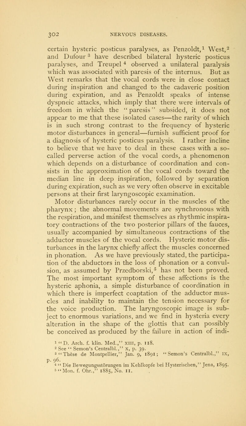 certain hysteric posticus paralyses, as Penzoldt,^ West,^ and Dufour ^ have described bilateral hysteric posticus paralyses, and Treupel ^ observed a unilateral paralysis which was associated with paresis of the internus. But as West remarks that the vocal cords were in close contact during inspiration and changed to the cadaveric position during expiration, and as Penzoldt speaks of intense dyspneic attacks, which imply that there were intervals of freedom in which the paresis subsided, it does not appear to me that these isolated cases—the rarity of which is in such strong contrast to the frequency of hysteric motor disturbances in general—furnish sufficient proof for a diagnosis of hysteric posticus paralysis. I rather incline to believe that we have to deal in these cases with a so- called perverse action of the vocal cords, a phenomenon which depends on a disturbance of coordination and con- sists in the approximation of the vocal cords toward the median line in deep inspiration, followed by separation during expiration, such as we very often observe in excitable persons at their first laryngoscopic examination. Motor disturbances rarely occur in the muscles of the phaiynx ; the abnormal movements are synchronous with the respiration, and manifest themselves as rhythmic inspira- tory contractions of the two posterior pillars of the fauces, usually accompanied by simultaneous contractions of the adductor muscles of the vocal cords. Hysteric motor dis- turbances in the larynx chiefly affect the muscles concerned in phonation. As we have previously stated, the participa- tion of the abductors in the loss of phonation or a convul- sion, as assumed by Przedborski,^ has not been proved. The most important symptom of these affections is the hysteric aphonia, a simple disturbance of coordination in which there is imperfect coaptation of the adductor mus- cles and inability to maintain the tension necessary for the voice production. The laryngoscopic image is sub- ject to enormous variations, and we find in hysteria every alteration in the shape of the glottis that can possibly be conceived as produced by the failure in action of indi- 1 D. Arch. f. klin. Med., xiii, p. ii8. 2 See  Semon's Centralbl., x, p. 39. 3 These de Montpellier, Jan. 9, 1891; Semon's Centralbl., ix, p. 96. ■i  Die Bewegungsstorungen im Kehlkopfe bei Hysterischen, Jena, 1895. 5Mon. f. Ohr., 1885, No. ii.