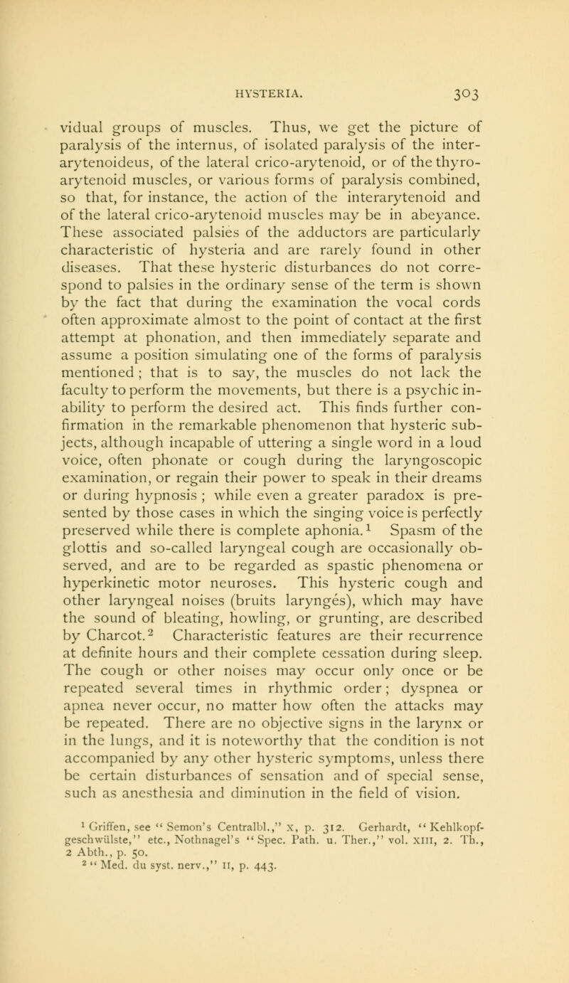 vidual groups of muscles. Thus, we get the picture of paralysis of the intern us, of isolated paralysis of the inter- arytenoideus, of the lateral crico-arytenoid, or of the thyro- arytenoid muscles, or various forms of paralysis combined, so that, for instance, the action of the interarytenoid and of the lateral crico-arytenoid muscles may be in abeyance. These associated palsies of the adductors are particularly characteristic of hysteria and are rarely found in other diseases. That these hysteric disturbances do not corre- spond to palsies in the ordinary sense of the term is shown by the fact that during the examination the vocal cords often approximate almost to the point of contact at the first attempt at phonation, and then immediately separate and assume a position simulating one of the forms of paralysis mentioned ; that is to say, the muscles do not lack the faculty to perform the movements, but there is a psychic in- ability to perform the desired act. This finds further con- firmation in the remarkable phenomenon that hysteric sub- jects, although incapable of uttering a single word in a loud voice, often phonate or cough during the laryngoscopic examination, or regain their power to speak in their dreams or during hypnosis ; while even a greater paradox is pre- sented by those cases in which the singing voice is perfectly preserved while there is complete aphonia. ^ Spasm of the glottis and so-called laryngeal cough are occasionally ob- served, and are to be regarded as spastic phenomena or hyperkinetic motor neuroses. This hysteric cough and other laryngeal noises (bruits larynges), which may have the sound of bleating, howling, or grunting, are described by Charcot. 2 Characteristic features are their recurrence at definite hours and their complete cessation during sleep. The cough or other noises may occur only once or be repeated several times in rhythmic order; dyspnea or apnea never occur, no matter how often the attacks may be repeated. There are no objective signs in the larynx or in the lungs, and it is noteworthy that the condition is not accompanied by any other hysteric symptoms, unless there be certain disturbances of sensation and of special sense, such as anesthesia and diminution in the field of vision. 1 GrifTen, see *'Semon's Centralbl., x, p. 312. Gerhardt, ** Kehlkopf- geschwiilste, etc., Nothnagel's Spec. Path. u. Ther., vol. xni, 2. Th., 2 Abth., p. 50. 2  Med. du syst. nerv., 11, p. 443.