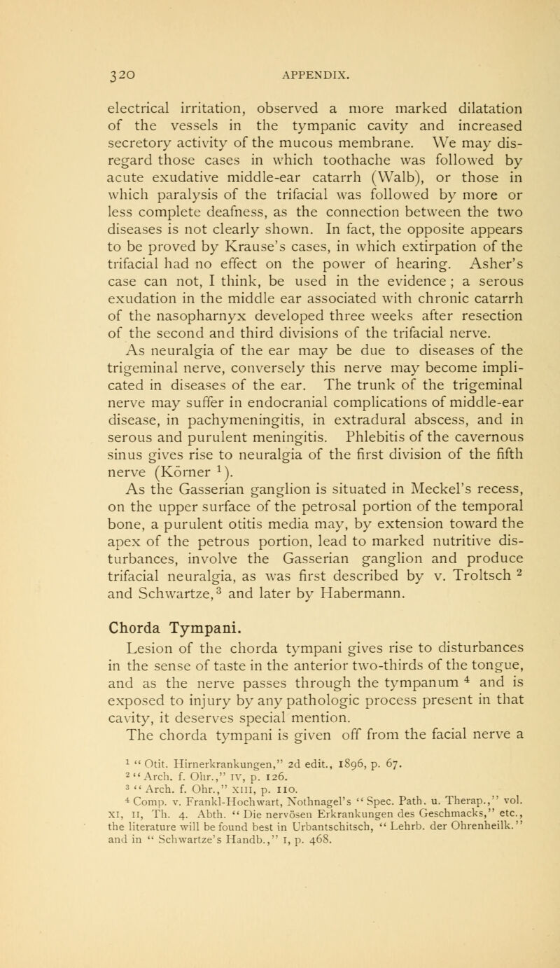 electrical irritation, observed a more marked dilatation of the vessels in the tympanic cavity and increased secretory activity of the mucous membrane. We may dis- regard those cases in which toothache was followed by acute exudative middle-ear catarrh (Walb), or those in which paralysis of the trifacial was followed by more or less complete deafness, as the connection between the two diseases is not clearly shown. In fact, the opposite appears to be proved by Krause's cases, in which extirpation of the trifacial had no effect on the power of hearing. Asher's case can not, I think, be used in the evidence ; a serous exudation in the middle ear associated with chronic catarrh of the nasopharnyx developed three weeks after resection of the second and third divisions of the trifacial nerve. As neuralgia of the ear may be due to diseases of the trigeminal nerve, conversely this nerve may become impli- cated in diseases of the ear. The trunk of the trigeminal nerve may suffer in endocranial complications of middle-ear disease, in pachymeningitis, in extradural abscess, and in serous and purulent meningitis. Phlebitis of the cavernous sinus gives rise to neuralgia of the first division of the fifth nerve (Korner ^). As the Gasserian ganglion is situated in Meckel's recess, on the upper surface of the petrosal portion of the temporal bone, a purulent otitis media may, by extension toward the apex of the petrous portion, lead to marked nutritive dis- turbances, involve the Gasserian ganglion and produce trifacial neuralgia, as was first described by v. Troltsch ^ and Schwartze,^ and later by Habermann. Chorda Tympani. Lesion of the chorda tympani gives rise to disturbances in the sense of taste in the anterior two-thirds of the tongue, and as the nerve passes through the tympanum ^ and is exposed to injury by any pathologic process present in that cavity, it deserves special mention. The chorda tympani is given off from the facial nerve a 1  Otit. Hirnerkrankungen, 2d edit., 1896, p. 67. 2 Arch. f. Ohr., iv, p. 126. 3  Arch. f. Ohr., xni, p. no. *Comp. V. Frankl-Hochwart, Xothnagel's Spec. Path. u. Therap., vol. XI, II, Th. 4. Abth.  Die nervosen Erkrankungen des Geschmacks, etc., the literature will be found best in Urbantschitsch,  Lehrb. der Ohrenheilk. and in  Schwartze's Handb., I, p. 468.