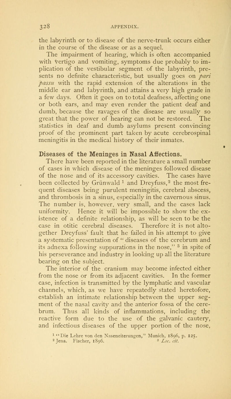the labyrinth or to disease of the nerve-trunk occurs either in the course of the disease or as a sequel. The impairment of hearing, which is often accompanied with Vertigo and vomiting, symptoms due probably to im- plication of the vestibular segment of the labyrinth, pre- sents no definite characteristic, but usually goes on pari passu with the rapid extension of the alterations in the middle ear and labyrinth, and attains a very high grade in a few days. Often it goes on to total deafness, affecting one or both ears, and may even render the patient deaf and dumb, because the ravages of the disease are usually so great that the power of hearing can not be restored. The statistics in deaf and dumb asylums present convincing proof of the prominent part taken by acute cerebrospinal meningitis in the medical history of their inmates. Diseases of the Meninges in Nasal Affections. There have been reported in the literature a small number of cases in which disease of the meninges followed disease of the nose and of its accessory cavities. The cases have been collected by Griinwald ^ and Dreyfuss,^ the most fre- quent diseases being purulent meningitis, cerebral abscess, and thrombosis in a sinus, especially in the cavernous sinus. The number is, however, very small, and the cases lack uniformity. Hence it will be impossible to show the ex- istence of a definite relationship, as will be seen to be the case in otitic cerebral diseases. Therefore it is not alto- gether Dreyfuss' fault that he failed in his attempt to give a systematic presentation of '* diseases of the cerebrum and its adnexa following suppurations in the nose, ^ in spite of his perseverance and industry in looking up all the literature bearing on the subject. The interior of the cranium may become infected either from the nose or from its adjacent cavities. In the former case, infection is transmitted by the lymphatic and vascular channels, which, as we have repeatedly stated heretofore, establish an intimate relationship between the upper seg- ment of the nasal cavity and the anterior fossa of the cere- brum. Thus all kinds of inflammations, including the reactive form due to the use of the galvanic cautery, and infectious diseases of the upper portion of the nose, ^ Die Lehre von den Naseneiterungen, Munich, 1896, p. 125. 2 Jena. Fischer, 1896. ^ Loc. cit.