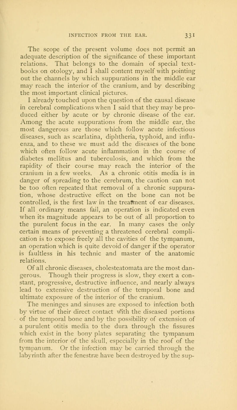 The scope of the present volume does not permit an adequate description of the significance of these important relations. That belongs to the domain of special text- books on otology, and I shall content myself with pointing out the channels by which suppurations in the middle ear may reach the interior of the cranium, and by describing the most important clinical pictures. I already touched upon the question of the causal disease in cerebral complications when I said that they may be pro- duced either by acute or by chronic disease of the ear. Among the acute suppurations from the middle ear, the most dangerous are those which follow acute infectious diseases, such as scarlatina, diphtheria, typhoid, and influ- enza, and to these we must add the diseases of the bone which often follow acute inflammation in the course of diabetes mellitus and tuberculosis, and which from the rapidity of their course may reach the interior of the cranium in a few weeks. As a chronic otitis media is in danger of spreading to the cerebrum, the caution can not be too often repeated that removal of a chronic suppura- tion, whose destructiv^e effect on the bone can not be controlled, is the first law in the treattiient of ear diseases. If all ordinary means fail, an operation is indicated even when its magnitude appears to be out of all proportion to the purulent focus in the ear. In many cases the only certain means of preventing a threatened cerebral compli- cation is to expose freely all the cavities of the tympanum, an operation which is quite devoid of danger if the operator is faultless in his technic and master of the anatomic relations. Of all chronic diseases, cholesteatomata are the most dan- gerous. Though their progress is slow, they exert a con- stant, progressive, destructive influence, and nearly always lead to extensive destruction of the temporal bone and ultimate exposure of the interior of the cranium. The meninges and sinuses are exposed to infection both by virtue of their direct contact \\)'ith the diseased portions of the temporal bone and by the possibility of extension of a purulent otitis media to the dura through the fissures which exist in the bony plates separating the tympanum from the interior of the skull, especially in the roof of the tympanum. Or the infection ma\' be carried through the lab\Tinth after the fenestras have been destroyed by the sup-