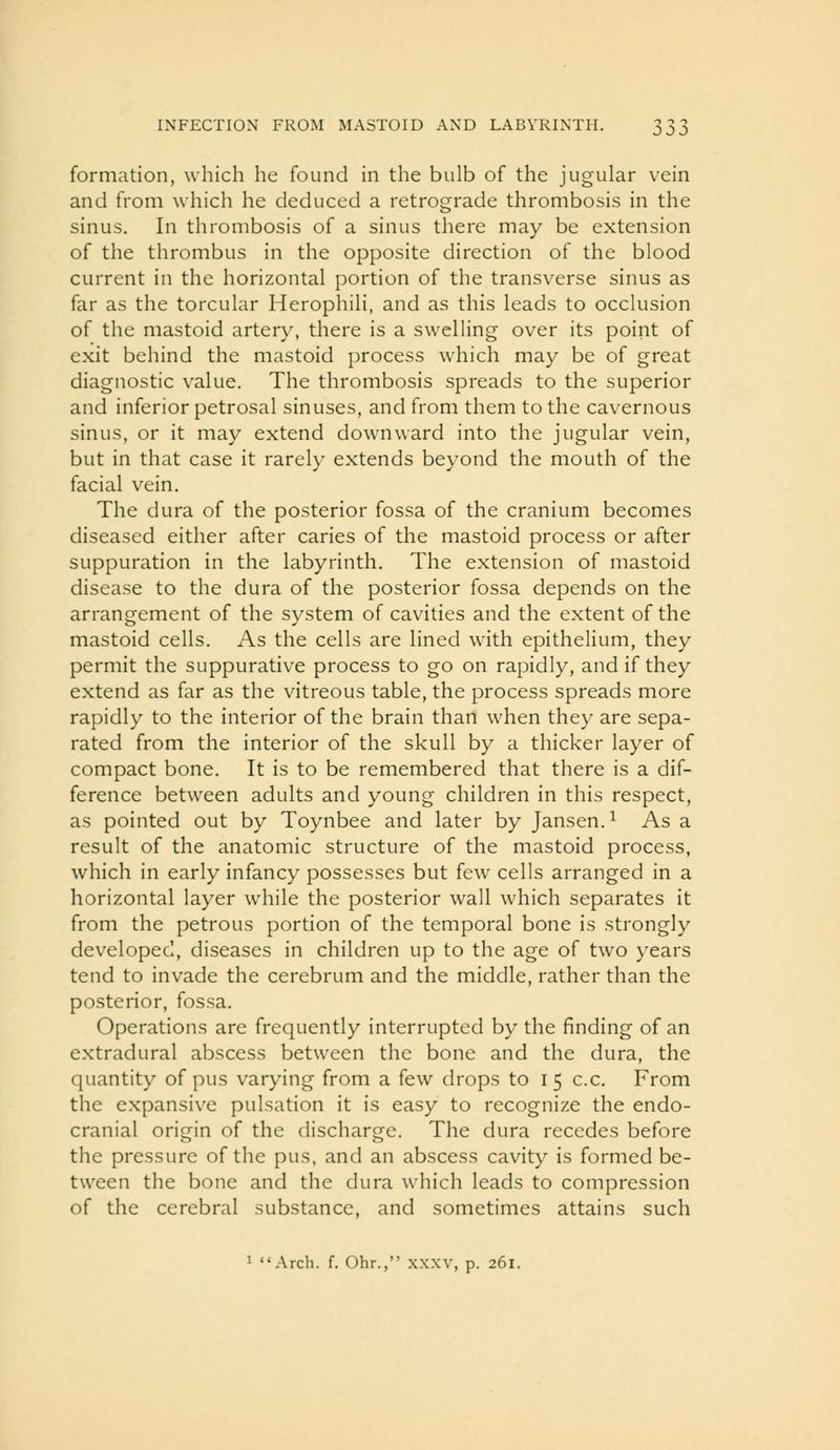 formation, which he found in the bulb of the jugular vein and from which he deduced a retrograde thrombosis in the sinus. In thrombosis of a sinus there may be extension of the thrombus in the opposite direction of the blood current in the horizontal portion of the transverse sinus as far as the torcular Herophili, and as this leads to occlusion of the mastoid artery, there is a swelling over its point of exit behind the mastoid process which may be of great diagnostic value. The thrombosis spreads to the superior and inferior petrosal sinuses, and from them to the cavernous sinus, or it may extend downward into the jugular vein, but in that case it rarely extends beyond the mouth of the facial vein. The dura of the posterior fossa of the cranium becomes diseased either after caries of the mastoid process or after suppuration in the labyrinth. The extension of mastoid disease to the dura of the posterior fossa depends on the arrangement of the system of cavities and the extent of the mastoid cells. As the cells are lined with epithelium, they permit the suppurative process to go on rapidly, and if they extend as far as the vitreous table, the process spreads more rapidly to the interior of the brain than w^hen they are sepa- rated from the interior of the skull by a thicker layer of compact bone. It is to be remembered that there is a dif- ference between adults and young children in this respect, as pointed out by Toynbee and later by Jansen. ^ As a result of the anatomic structure of the mastoid process, which in early infancy possesses but few cells arranged in a horizontal layer while the posterior wall which separates it from the petrous portion of the temporal bone is strongly developed, diseases in children up to the age of two years tend to invade the cerebrum and the middle, rather than the posterior, fossa. Operations are frequently interrupted by the finding of an extradural abscess between the bone and the dura, the quantity of pus varying from a few drops to 15 c.c. From the expansive pulsation it is easy to recognize the endo- cranial origin of the discharge. The dura recedes before the pressure of the pus, and an abscess cavity is formed be- tween the bone and the dura w^hich leads to compression of the cerebral substance, and sometimes attains such