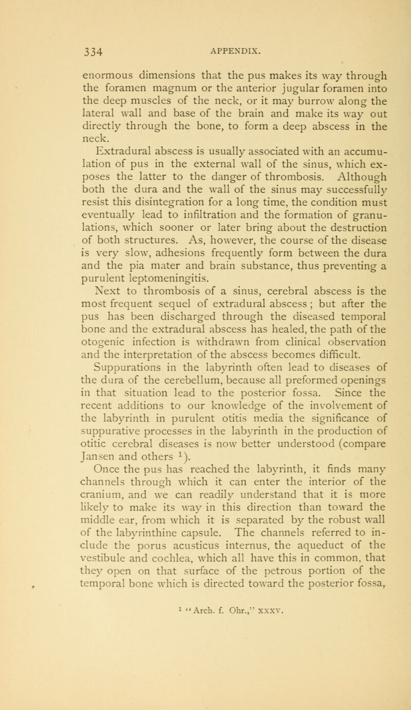 enormous dimensions that the pus makes its way through the foramen magnum or the anterior jugular foramen into the deep muscles of the neck, or it may burrow along the lateral wall and base of the brain and make its way out directly through the bone, to form a deep abscess in the neck. Extradural abscess is usually associated with an accumu- lation of pus in the external wall of the sinus, which ex- poses the latter to the danger of thrombosis. Although both the dura and the wall of the sinus may successfully resist this disintegration for a long time, the condition must eventually lead to infiltration and the formation of granu- lations, which sooner or later bring about the destruction of both structures. As, however, the course of the disease is very slow, adhesions frequently form between the dura and the pia mater and brain substance, thus preventing a purulent leptomeningitis. Next to thrombosis of a sinus, cerebral abscess is the most frequent sequel of extradural abscess ; but after the pus has been discharged through the diseased temporal bone and the extradural abscess has healed, the path of the otogenic infection is withdrawn from clinical observation and the interpretation of the abscess becomes difficult. Suppurations in the labyrinth often lead to diseases of the dura of the cerebellum, because all preformed openings in that situation lead to the posterior fossa. Since the recent additions to our knowledge of the involvement of the labyrinth in purulent otitis media the significance of suppurative processes in the labyrinth in the production of otitic cerebral diseases is now better understood (compare Jansen and others ^). Once the pus has reached the lab\'rinth, it finds many channels through which it can enter the interior of the cranium, and we can readily understand that it is more likely to make its way in this direction than toward the middle ear, from which it is separated by the robust wall of the labyrinthine capsule. The channels referred to in- clude the porus acusticus internus, the aqueduct of the vestibule and cochlea, which all have this in common, that they open on that surface of the petrous portion of the temporal bone Avhich is directed toward the posterior fossa,