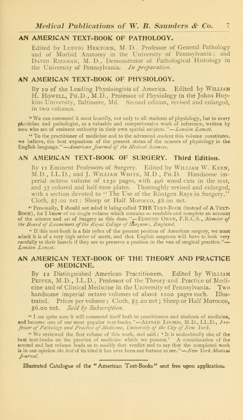 AN AMERICAN TEXT=BOOK OF PATHOLOGY. Edited by Ludvig Hektoen, M. D.. Professor of General Pathology and of Morbid Anatomy in the University of Pennsylvania; and David Riesman, M. D./Demonstrator of Pathological Histology in the University of Pennsylvania, /n preparation. AN AMERICAN TEXT=BOOK OF PHYSIOLOGY. By ID of the Leading Physiologists of America. Edited by William H. Howell, Ph.D., M.D., Professor of Physiology in the Johns Hop- kins University, Baltimore, Md. Second edition, revised and enlarged, in two volumes. ** We can commend it most heartily, not only to all students of physiology, but to ever}- physician and pathologist, as a valuable and comprehensive work of reference, written by men who are of eminent authority in their own special subjects.—London Lancet. '• To the practitioner of medicine and to the advanced student this volume constitutes, we believe, the best exposition of the present status of the science of physiology in the English language.—American Journal of the Medical Sciences. AN AMERICAN TEXT=BOOK OF SURGERY. Third Edition. By II Eminent Professors of Surgery. Edited by William W. Keen, M.D., LL.D., and J. William White, M.D., Ph.D. Handsome im- perial octavo volume of 1230 pages, with 496 wood-cuts in the text, and 37 colored and half-tone plates. Thoroughly revised and enlarged, with a section devoted to  The Use of the Rontgen Rays in Surgery. Cloth, $7.00 net; Sheep or Half Morocco, $8.00 net. «' Personally, I should not mind it being called THE Text-Book (instead of A TexT- Book), for I know of no single volume which contains so readable and complete an account of the science and art of Surgery as this does.—Edmund Owen, F.R.C.S., Member of the Board of Examiners of the Royai College of ^trgeons, England.  If this text-book is a fair reflex of the present position of American surgery, we must admit it is of a very high order of merit, and that English surgeons will have to look very carefully to their laurels if they are to preserve a position in the van of surgical practice.— London Lancet. AN AMERICAN TEXT=BOOK OF THE THEORY AND PRACTICE OF MEDICINE. By 12 Distinguished American Practitioners. Edited by William Pepper, M.D., LL.D., Professor of the Theory and Practice of Medi- cine and of Clinical Medicine in the University of Pennsylvania. Two handsome imperial octavo volumes of about 1000 pages each. Illus- trated. Prices per volume : Cloth, $5.00 net; Sheep or Half Morocco, $6.00 net. Sold by SubscriptioJi. •• I am quite sure it will commend itself both to practitioners and students of medicine, and become one of our most popular text-books.—Alfred Loomis, M.D., LL.D., Ero- fessor of Pathology and Practice of Medicine, University of the City of New York. *' We reviewed the first volume of this work, and said : * It is undoubtedly one of the best text-books on the practice of medicine which we possess.' A consideration of the second and last volume leads us to modify that verdict and to say that the completed work is in our opinion the best of its kind it has ever been our fortune to see.—AWf York Medical Journal.