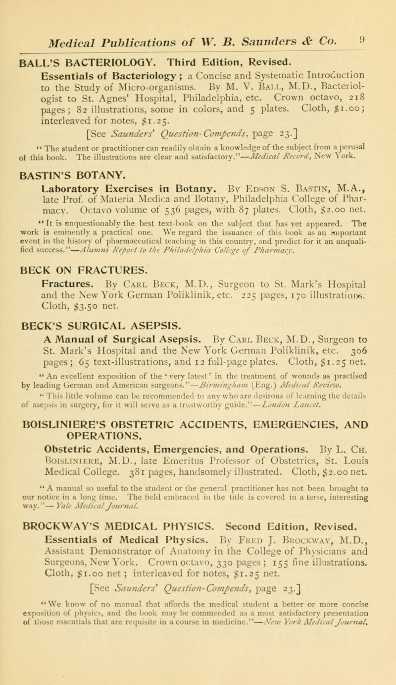 BALL'S BACTERIOLOGY. Third Edition, Revised. Essentials of Bacteriology ; a Concise and Systematic Introduction to the Study of Micro-organisms. By M. V. Ball, M.D., Bacteriol- ogist to St. Agnes' Hospital, Philadelphia, etc. Crown octavo, 218 pages; 82 illustrations, some in colors, and 5 plates. Cloth, ^i.oo; interleaved for notes, $1.25. [See Saunders* Question-Co77ipends, page 23.] ** The student or practitioner can readily obtain a knowledge of the subject from a perusal of this book. The ilkistrations are clear and satisfactory.—Medical Record, New York. BASTIN'S BOTANY. Laboratory Exercises in Botany. Bv Edson S. Bastin, M.A., late Prof, of Materia Medica and Botany, Philadeli)hia College of Phar- macy. Octavo volume of 536 pages, with 87 plates. Cloth, $2.00 net. ** It is unquestionably the best text-ljook on the subject that has yet appeared. The work is eminently a practical one. We regard the issuance of this book as an important event in the history of pharmaceutical teaching in this country, and predict for it an unquali- fied success.—Alunnii Report to the Philadelphia College of Pharmacy. BECK ON FRACTURES. Fractures. By Carl Beck, M.D., Surgeon to St. Mark's Hospital and the New York German Poliklinik, etc. 225 pages, 170 illustration*^. Cloth, $3.50 net. BECK'S SURGICAL ASEPSIS. A Manual of Surgical Asepsis. By Carl Beck, M.D., Surgeon to St. Mark's Hospital and the New York German Poliklinik, etc. 306 pages; 65 text-illustrations, and 12 full-page plates. Cloth, $1.25 net.  An excellent exposition of the ' very latest' in the treatment of wounds as practised by leading German and American surgeons.—Birmingham (Eng.) Medical Review.  This little volume can be recommended to any who are desirous of learning the details of asepsis in surgery, for it will serve as a trustworthy guide.—London Lancet. BOISLINIERE^S OBSTETRIC ACCIDENTS, EMERGENCIES, AND OPERATIONS. Obstetric Accidents, Emergencies, and Operations. By L. Ch. BoisLiNiERE, M.D., late Emeritus Professor of Obstetrics, St. Louis Medical College. 381 pages, handsomely illustrated. Cloth, ^2.00 net.  A manual so useful to the student or the general practitioner has not been brought to our notice in a long time. The field embraced in the title is covered in a terse, interesting way.— Yale Medical Journal. BROCKWAY'S MEDICAL PHYSICS. Second Edition, Revised. Essentials of Medical Physics. By Fred J. Brockway, M.D., Assistant Demonstrator of Anatomy in the College of Physicians and Surgeons, New York. Crown octavo, 330 pages ; 155 fine illustrations. Cloth, $1.00 net; interleaved for notes, $1.25 net. [See Saunders' Question-Compends, page 23.] We know of no manual that affords the medical student a better or more concise exposition of physics, and the book may be commended as a most satisfactory jiresentation of those essentials that are requisite in a course in medicine.—New York Medical JournaL