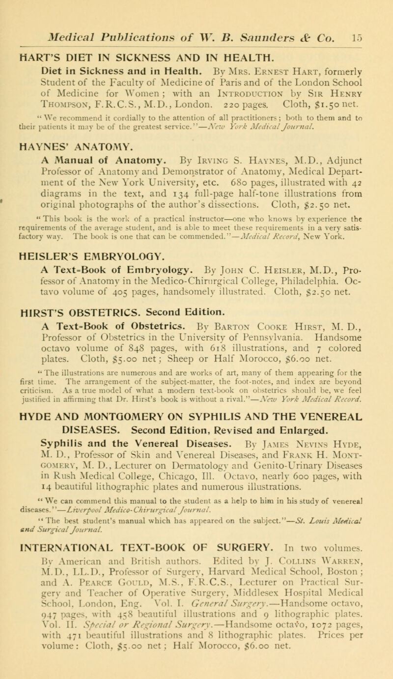 HART'S DIET IN SICKNESS AND IN HEALTH. Diet in Sickness and in Health. By Mrs. Ernest Hart, formerly Student of the Faculty of Medicine of Paris and of the London School of Medicine for Women ; with an Introduction by Sir Henry Thompson, F.R.C.S., M.D., London. 220 pages. Cloth, $1.50 net.  We recommend it cordially to the attention of all practitioners ; both to them and to their patients it may be of the greatest service.—iVe7c> York Medical Journal. HAYNES' ANATOMY. A Manual of Anatomy. By Irving S. Havnes, M.D., Adjunct Professor of Anatom}' and Demonstrator of Anatomy, Medical Depart- ment of the New York University, etc. 680 pages, illustrated with 42 diagrams in the text, and 134 full-page half-tone illustrations from original photographs of the author's dissections. Cloth, 32.50 net.  This book is the work of a practical instructor—one who knows by experience the requirements of the average student, and is able to meet these requirements in a very satis- factory way. The book is one that can be commended.—Medical Record, New York. HEISLER'S EMBRYOLOGY. A Text=Book of Embryology. By John C. Heisler, M.D., Pro- fessor of Anatomy in the Medico-Chirurgical College, Philadelphia. Oc- tavo volume of 405 pages, handsomely illustrated. Cloth, $2.50 net. HIRST'S OBSTETRICS. Second Edition. A Text=Book of Obstetrics. By Barton Cooke Hirst, M. D., Professor of Obstetrics in the University of Pennsylvania. Handsome octavo volume of 848 pages, with 618 illustrations, and 7 colored plates. Cloth, $5.00 net; Sheep or Half Morocco, 36.00 net. The illustrations are numerous and are works of art, many of them appearing for the first lime. The arranjTement of the subject-matter, the foot-notes, and index are beyond criticism. As a true model of what a modern text-book on obstetrics should be, we feel justified in affirming that Dr. Hirst's book is without a rival.—New York Medical Record. HYDE AND MONTGOMERY ON SYPHILIS AND THE VENEREAL DISEASES. Second Edition, Revised and Enlarged. Syphilis and the Venereal Diseases. By James Xkvins Hvde, M. D., Profe.s.sor of Skin and Venereal Diseases, and Frank H. Moxt- GOMERV, yi. D., Lecturer on Dermatology and Genito-L^rinary Diseases in Rush Medical College, Chicago, 111. (Jctavo, nearly 600 pages, with 14 beautiful lithographic plates and numerous illustrations.  We can commend this manual to the student as a help to him in his study of venereal diseases.''—Liverpool Medico- Chirnrgical Journal. The best student's manual which has appeared on the subject.—St. Louis Medical and Surgical Journal. INTERNATIONAL TEXT-BOOK OF SURGERY. In two volumes. P>y American and British authors. Edited by J. Collins Warren, M.D., LL.D., Professor of Surgery, Harvard Medical School, Boston; and -\. Pearce CtOULd, M.S., F.R.C.S., Lecturer on Practical Sur- gery and Teacher of Operative Surgery, Middlesex Hospital INIedical School, London, Eng. Vol. I. Genera/ Surc^cry.—Handsome octavo, 947 pages, with 458 beautiful illustrations and 9 lithographic plates. Vol. II. Special or Re<:;ionaI Suri^cry.—Handsome octavo, 1072 pages, with 471 beautiful illustrations and 8 lithographic plates. Prices per volume: Cloth, $5.00 net; Half Morocco, $6.00 net.