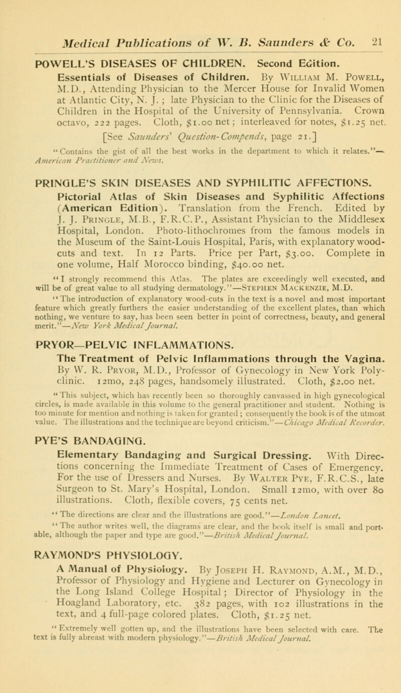POWELL'S DISEASES OF CHILDREN. Second Edition. Essentials of Diseases of Children. By William M. Powell, M.D., Attending Physician to the Mercer House for Invalid Women at Atlantic City, N. J. ; late Physician to the Clinic for the Diseases of Children in the Hospital of the University of Pennsylvania. Crown octavo, 222 pages. Cloth, $i.oonet; interleaved for notes, $1.25 net. [See Saunders'' Qicestion-Compeiids, page 21.] Contains the gist of all the best works in the department to which it relates.— American Practitioner and A'avs. PRINGLE'S SKIN DISEASES AND SYPHILITIC AFFECTIONS. Pictorial Atlas of Skin Diseases and Syphilitic Affections (American Edition). Translation from the French. Edited by j. J. Pringle, M.B., F.R.C.P., Assistant Physician to the Middlesex Hospital, London. Photo-lithochromes from the famous models in the Museum of the Saint-Louis Hospital, Paris, with explanatory wood- cuts and text. In 12 Parts. Price per Part, $3.00. Complete in one volume. Half Morocco binding, $40.00 net. ** I strongly recomniend this Atlas. The plates are exceedingly well executed, and will be of great value to all studying dermatology.—Stephen Mackenzie, M.D. The introduction of explanatory wood-cuts in the text is a novel and most important feature which greatly furthers the easier understanding of the excellent plates, than which nothing, we venture to say, has been seen better in point of correctness, beauty, and general merit.—Nezv York Aledical Journal. PRYOR—PELVIC INFLAMMATIONS. The Treatment of Pelvic Inflammations through the Vagina. By W. R. Pryor, M.D., Professor of Gynecology in New York Poly- clinic. i2mo, 248 pages, handsomely illustrated. Cloth, $2.00 net.  This subject, which has recently been so thoroughly canvassed in high gynecological circles, is made available in this volume to the general practitioner and student. Nothing is too minute for mention and nothing is taken for granted ; consequently the book is of the utmost value. The illustrations and the technique are beyond criticism.—Chicago Medical Recorder. PYE'S BANDAGING. Elementary Bandaging and Surgical Dressing. With Direc- tions concerning the Immediate Treatment of Cases of Emergency. For the use of Dressers and Nurses. By Walter Pye, F.R.C.S., late Surgeon to St. Mary's Hospital, London. Small i2mo, with over 80 illustrations. Cloth, flexible covers, 75 cents net.  The directions are clear and the illustrations are good.—London Laficet.  The author writes well, the diagrams are clear, and the book itself is small and port* able, although the paper and type are good.—British Medical Journal. RAYMOND'S PHYSIOLOGY. A Manual of Physiology. By Joseph H. Raymond, A.M., M.D., Professor of Physiology and Hygiene and Lecturer on Gynecology in the Long Island College Hospital ; Director of Physiology in the Hoagland Laboratory, etc. 382 pages, with 102 illustrations in the text, and 4 full-page colored plates. Cloth, $1.25 net.  Extremely well gotten up, and the illustrations have been selected with care. The text is fully abreast with modern physiology.—British Medical Journal.