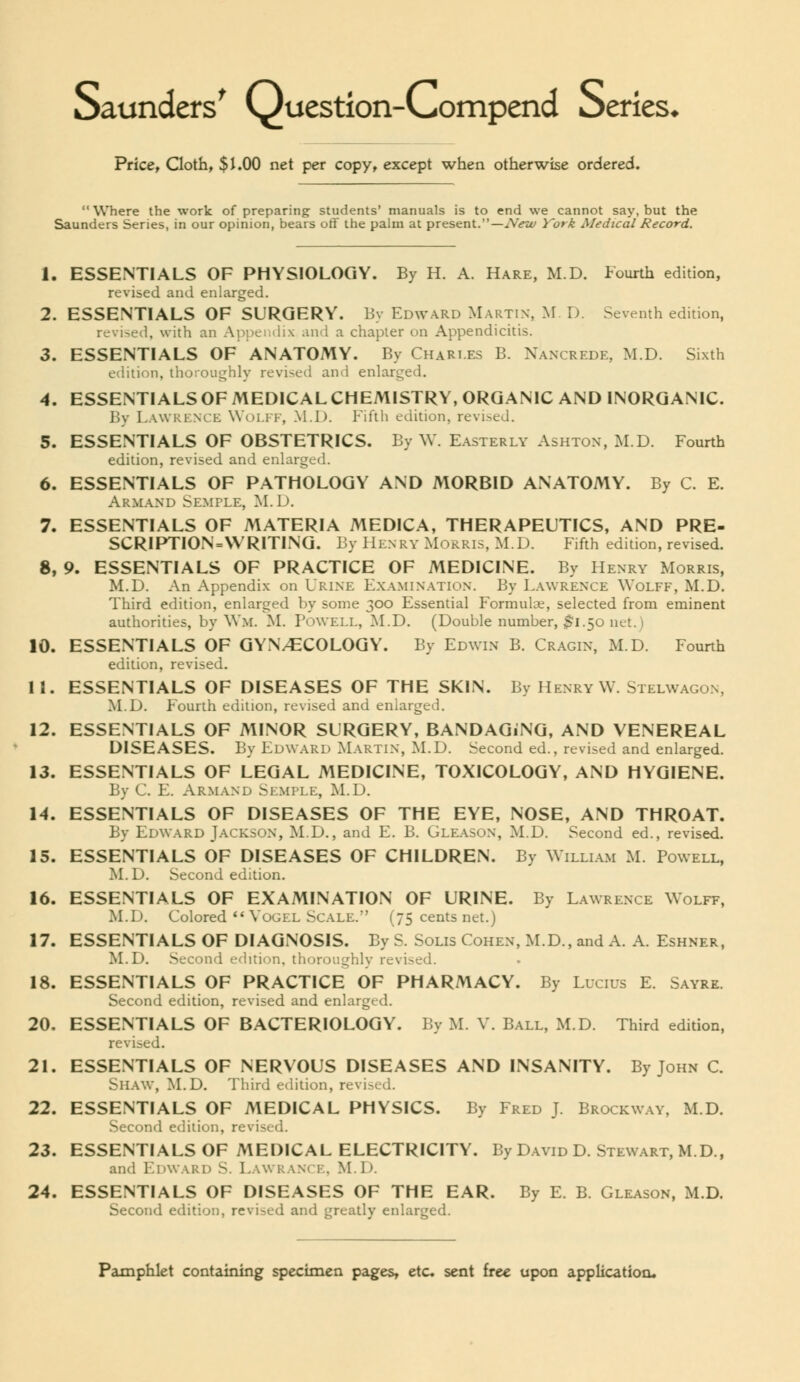 Saunders^ Question-Compend Oeries< Price^ Cloth, $i.00 net per copy, except when otherwise ordered. Where the work of preparing students' manuals is to end we cannot say, but the Saunders Series, in our opinion, bears oft' the palm at present.—New York Medical Record. 1. ESSENTIALS OF PHYSIOLOGY. By H. A. Hare, M.D. Fourth edition, revised and enlarged. 2. ESSENTIALS OF SURGERY. By Edward Martin, >r. D. Seventh edition, revised, with an Aiipcitiix and a chapter on Appendicitis. 3. ESSENTIALS OF ANATOMY. By Chari.es B. Nanxrede, M.D. Sixth edition, thoroughly revised and enlarged. 4. ESSENTIALS OF MEDICAL CHEMISTRY, ORGANIC AND INORGANIC. By Lawrknce Woi.ff, M.D. Fiftli edition, revised. 5. ESSENTIALS OF OBSTETRICS. By W. E.\sterly Ashton, M.D. Fourth edition, revised and enlarged. 6. ESSENTIALS OF PATHOLOGY AND MORBID ANATOMY. By C. E. Armand Semple, M.D. 7. ESSENTIALS OF MATERIA MEDICA, THERAPEUTICS, AND PRE- SCRIPTION=\VRITING. By PIenry Morris, M.D. Fifth edition, revised. 8. 9. ESSENTIALS OF PRACTICE OF MEDICINE. By Henry Morris, M.D. An Appendix on Urine Examination. By L.wvrence Wolff, M.D. Third edition, enlarged by some 300 Essential Formulce, selected from eminent authorities, by Wm. M. Powell, M.D. (Double number, $1.^0 net.) 10. ESSENTIALS OF GYNAECOLOGY. By Edwin B. Cragin, M.D. Fourth edition, revised. 11. ESSENTIALS OF DISEASES OF THE SKIN. By Henry W. Stelwagon, M.D. Fourth edition, revised and enlarged. 12. ESSENTIALS OF MINOR SURGERY, BANDAGiNG, AND VENEREAL DISEASES. By Edward Martin, M.D. Second ed., revised and enlarged. 13. ESSENTIALS OF LEGAL MEDICINE, TOXICOLOGY, AND HYGIENE. By C. E. Arm.vnd Skmple, M.D. 14. ESSENTIALS OF DISEASES OF THE EYE, NOSE, AND THROAT. By Edward Jackson, M.D., and E. B. Gleason, M.D. Second ed., revised. 15. ESSENTIALS OF DISEASES OF CHILDREN. By Willi.\m M. Powell, M.D. Second edition. 16. ESSENTIALS OF EXAMINATION OF URINE. By Lawrence Wolff, M.D. Colored *'Vogel Scale. (75 cents net.) 17. ESSENTIALS OF DIAGNOSIS. By S. Solis Cohen, M.D., and A. A. Eshner, M.D. Second edition, thoroughly revised. 18. ESSENTIALS OF PRACTICE OF PHARMACY. By Lucius E. Sayre. Second edition, revised and enlarged. 20. ESSENTIALS OF BACTERIOLOGY. By M. V. Ball, M.D. Third edition, revised. 21. ESSENTIALS OF NERVOUS DISEASES AND INSANITY. By John C. Shaw, M.D. Third edition, revised. 22. ESSENTIALS OF MEDICAL PHYSICS. By Fred J Brockway, M.D. Second edition, revised. 23. ESSENTIALS OF MEDICAL ELECTRICITY. By David D. Stewart, M.D., and Edward S. Lawranck, M.D. 24. ESSENTIALS OF DISEASES OF THE EAR. By E. B. Gleason, M.D. Second edition, revised and greatly enlarged.