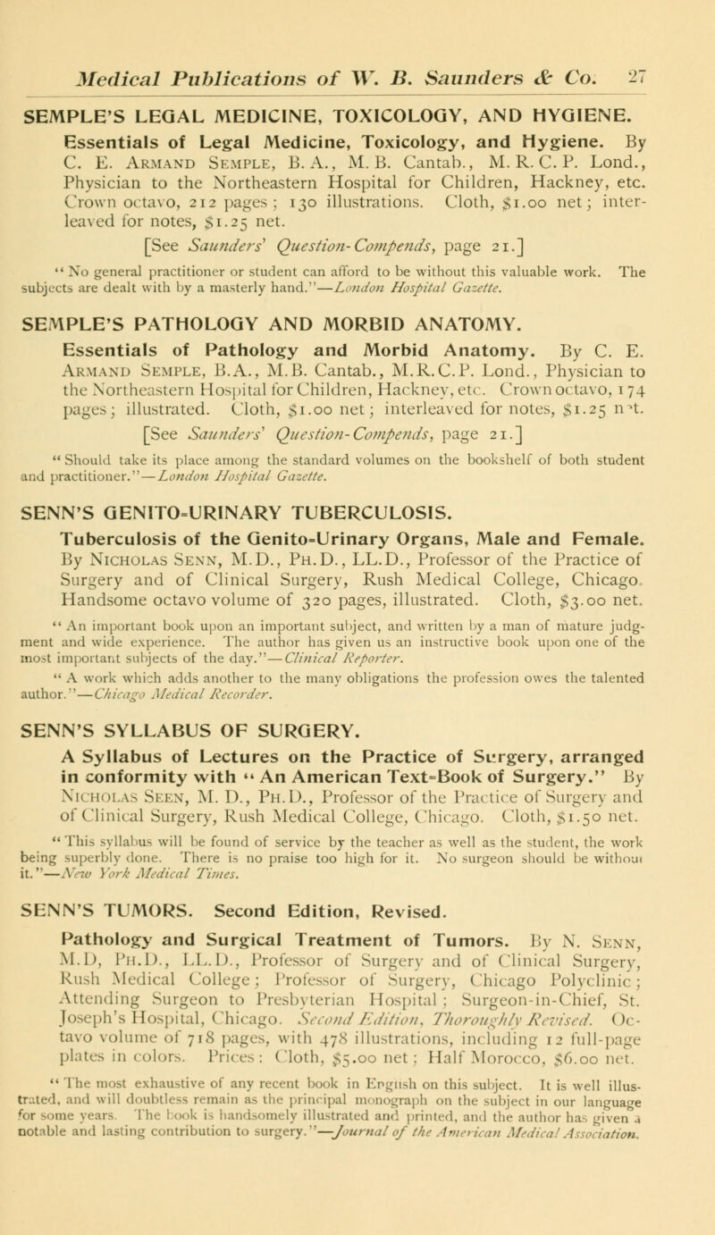 SEMPLE'S LEGAL MEDICINE, TOXICOLOGY, AND HYGIENE. Essentials of Legal Medicine, Toxicology, and Hygiene. By C. E. Armand Semple, B. A., M. B. Cantab., M. R. C. P. Lond., Physician to the Northeastern Hospital for Children, Hackney, etc. Crown octavo, 212 pages; 130 ilkistrations. Cloth, $1.00 net; inter- leaved for notes, $1.25 net. [See Saunders Question-Compeiids, page 21.]  No general practitioner or student can afford to be without this valuable work. The subjects are dealt with by a masterly hand.—London Hospital Gazette. SEMPLE'S PATHOLOGY AND MORBID ANATOMY. Essentials of Pathology and Morbid Anatomy. By C. E. Armand Semple, B.A., M.B. Cantab., M.R.C.P. Lond., Physician to the Northeastern Hosjjital for Children, Hackney, etc. Crown octavo, 174 pages; illustrated. Cloth, $1.00 net; interleaved for notes, $1.25 n^t. [See Saunders' Question-Co?npends, page 21.]  Should take its place among the standard volumes on the bookshelf of both student and practitioner.—London Hospital Gazette. SENN'S GEN1T0=LIRINARY TUBERCULOSIS. Tuberculosis of the Genito=Urinary Organs, Male and Female. By Nicholas Sexn, M.D., Ph.D., LL.D., Professor of the Practice of Surgery and of Clinical Surgery, Rush Medical College, Chicago. Handsome octavo volume of 320 pages, illustrated. Cloth, $3.00 net.  An important book upon an important subject, and written by a man of mature judg- ment and wide experience. The author has given us an instructive book u[)on one of the most important subjects of the day.—Clinical Reporter.  A work which adds another to the many obligations the profession owes the talented author.'—Chicago Medical Recorder. SENN'S SYLLABUS OF SURGERY. A Syllabus of Lectures on the Practice of Surgery, arranged in conformity with ** An American Text=Book of Surgery. By Nicholas Seen, M. D., Ph.D., Professor of the Practice of Surgery and of Clinical Surgery, Rush Medical College, Chicago. Cloth, $1.50 net.  This syllabus will be found of service by the teacher as well as the student, the work being superbly done. There is no praise too high for it. No .surgeon should be without it.—Ne7v York Medical Times. SENN'S TUMORS. Second Edition, Revised. Pathology and Surgical Treatment of Tumors. By N. Senn, M.D, W\.\}.^ LL.D., Professor of Surgery and of Clinical Surgery, Rush Medical College; Professor of Surgery, Chicago Polyclinic; Attending Surgeon to Presbyterian Hospital ; Surgeon-in-Chief, St. Joseph's Hospital, Chicago. Second Edition, Thoroui:;)ilv Revised. Oc- tavo volume of 718 pages, with 478 illustrations, including 12 full-page plates in colors. Prices : Cloth, <;5.oo net ; Half Morocco, 56.00 net. *' The most exhaustive of any recent book in English on this subject. It is well illus- trated, and will doubtless remain as ihe principal monograph on the subject in our language for some years. The lx)ok is handsomely illustrated and printed, and the author ha.-; given a notable and lasting contribution to smgevy.''—Journal of the American Medical Association.