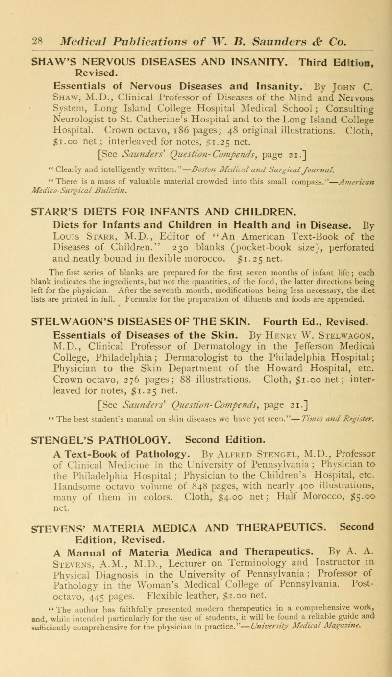 SHAW'S NERVOUS DISEASES AND INSANITY. Third Edition, Revised. Essentials of Nervous Diseases and Insanity. By John C. Shaw, M.D., Clinical Professor of Diseases of the Mind and Nervous System, Long Island College Hospital Medical School; Consulting Neurologist to St. Catherine's Hospital and to the Long Island College Hospital. Crown octavo, i86 pages; 48 original illustrations. Cloth, $1.00 net; interleaved for notes, $1.25 net. [See Sautiders' Questiofi-Compends, page 21.] Clearly and intelligently written.'—Bosto7i Medical a7id Siwgical Joiiryial. There is a mass of valuable material crowded into this small compass.—American Medico-Surgical Bulletin. STARR'S DIETS FOR INFANTS AND CHILDREN. Diets for Infants and Children in Health and in Disease. By Louis Starr, M.D., Editor of ''An American Text-Book of the Diseases of Children. 230 blanks (pocket-book size), perforated and neatly bound in flexible morocco. $1.25 net. The first series of blanks are prepared for the first seven months of infant life ; each Mank indicates the ingredients, but not the quantities, of the food, the latter directions being left for the physician. After the seventh month, modifications being less necessary, the diet lists are printed in full. Formulae for the preparation of diluents and foods are appended. STELWAGON'S DISEASES OF THE SKIN. Fourth Ed., Revised. Essentials of Diseases of the Skin. By Henry W. Stelwagon, M.D., Clinical Professor of Dermatology in the Jefferson Medical College, Philadelphia; Dermatologist to the Philadelphia Hospital; Physician to the Skin Department of the Howard Hospital, etc. Crown octavo, 276 pages; Z% illustrations. Cloth, $1.00 net; inter- leaved for notes, $1.25 net. [See Saunders' Question-Compends, page 21.] *' The best student's manual on skin diseases we have yet seen.—Tivies and Register. STENGEL'S PATHOLOGY. Second Edition. A Text=Book of Pathology. By Alfred Stengel, M.D., Professor of Clinical Medicine in the University of Pennsylvania; Physician to the Philadelphia Hospital; Physician to the Children's Hospital, etc. Handsome octavo volume of 848 pages, with nearly 400 illustrations, many of them in colors. Cloth, $4-00 net; Half Morocco, ^5.00 net. STEVENS' MATERIA MEDIC A AND THERAPEUTICS. Second Edition, Revised. A Manual of Materia Medica and Therapeutics. By A. A. Stevens, A.M., M.D., Lecturer on Terminology and Instructor in Phvsical Diagnosis in the University of Pennsylvania; Professor of Pathology in the Woman's Medicaf College of Pennsylvania. Post- octavo, 445 pages. Flexible leather, $2.00 net. ♦' The author has faithfully presented modern therapeutics in a comprehensive work, and, while intended particularly for the use of students, it will be found a reliable guide and sufficiently comprehensive for the physician in practice.—^'wzV^r^zVy Medical Magazine.