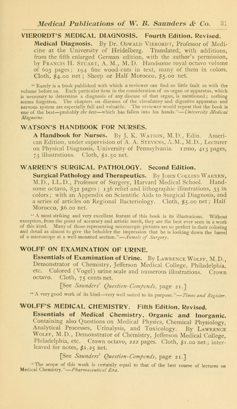 VIERORDT'S MEDICAL DIAGNOSIS. Fourth Edition, Revised. Medical Diagnosis. By Dr. Oswald Vierord r, Professor of Medi- cine at the University of Heidelberg. Translated, with additions, from the fifth enlarged German edition, with the author's permission, by Francis H. Stuart, A. M., M. D. Handsome royal octavo volume of 603 pages; 194 fine wood-cuts in text, many of them in colors. Cloth, $4.00 net; Sheep or Half Morocco, $5.00 net.  Rarely is a book published with which a reviewer can find so little fault as with the volume before us. Each particular item in the consideration of an organ or apparatus, which is necessary to determine a diagnosis of any disease of that organ, is mentioned ; nothing seems forgotten. The chapters on diseases of the circulatory and digestive apparatus and nervous system are especially full and valuable. The reviewer would repeat that the book is one of the best—probably ihe best—which has fallen into his hands.—University Medical Magazine. WATSON'S HANDBOOK FOR NURSES. A Handbook for Nurses. By J. K. Watson, M.D., Edin. Ameri- can Edition, under supervision of A. A. Stevens, A.M., M.D., Lecturer on Physical Diagnosis, University of Pennsylvania. i2mo, 413 pages, 73 illustrations. Cloth, $1.50 net. WARREN'S SURGICAL PATHOLOGY. Second Edition. Surgical Pathology and Therapeutics. IJy John Collins Warren, M.D., LL.D., Professor of Surgery, Harvard Medical School. Hand- some octavo, 832 pages ; 136 relief and lithographic illustrations, 33 in colors; with an Appendix on Scientific Aids to Surgical Diagnosis, and a series of articles on Regional Bacteriology. Cloth, $5.00 net; Half Morocco, $6.00 net.  A most striking and very excellent feature of this book is its illustrations. Without exception, from the point of accuracy and artistic merit, they are the best ever seen in a work of this kind. Many of those representing microscopic pictures are so perfect in their coloring and detail as almost to give the beholder the impression that he is looking down the barrel of a microscope at a well-mounted section.—Annals of Surgery. WOLFF ON EXAMINATION OF URINE. Essentials of Examination of Urine. By Lawrence Wolff, M.D., Demonstrator of Chemistry, Jefferson Medical College, Philadelphia^ etc. Colored (Vogel) urine scale and numerous illustrations. Crown octavo. Cloth, 75 cents net. [See Sautideri Question-Co7?iJ)ends, page 21.] '* A very good work of its kind—very well suited to its purpose.—Times and Register. WOLFF'S MEDICAL CHEMISTRY. Fifth Edition, Revised. Essentials of Medical Chemistry, Organic and Inorganic. Containing also Questions on Medical Physics, Chemical Physiology, Analytical Processes, Urinalysis, and Toxicology. By Lawrence Wolff, M.D., Demonstrator of Chemistry, Jefferson Medical College, Philadelphia, etc. Crown octavo, 222 pages. Cloth, ^i.oo net; inter- leaved for notes, $1.2^ net. [See Saunders' Question-Compends, page 21.] •'The scope of this work is certainly equal to that of the best course of lectures on Medical Chemistry. '—Pharmaceutical Era.