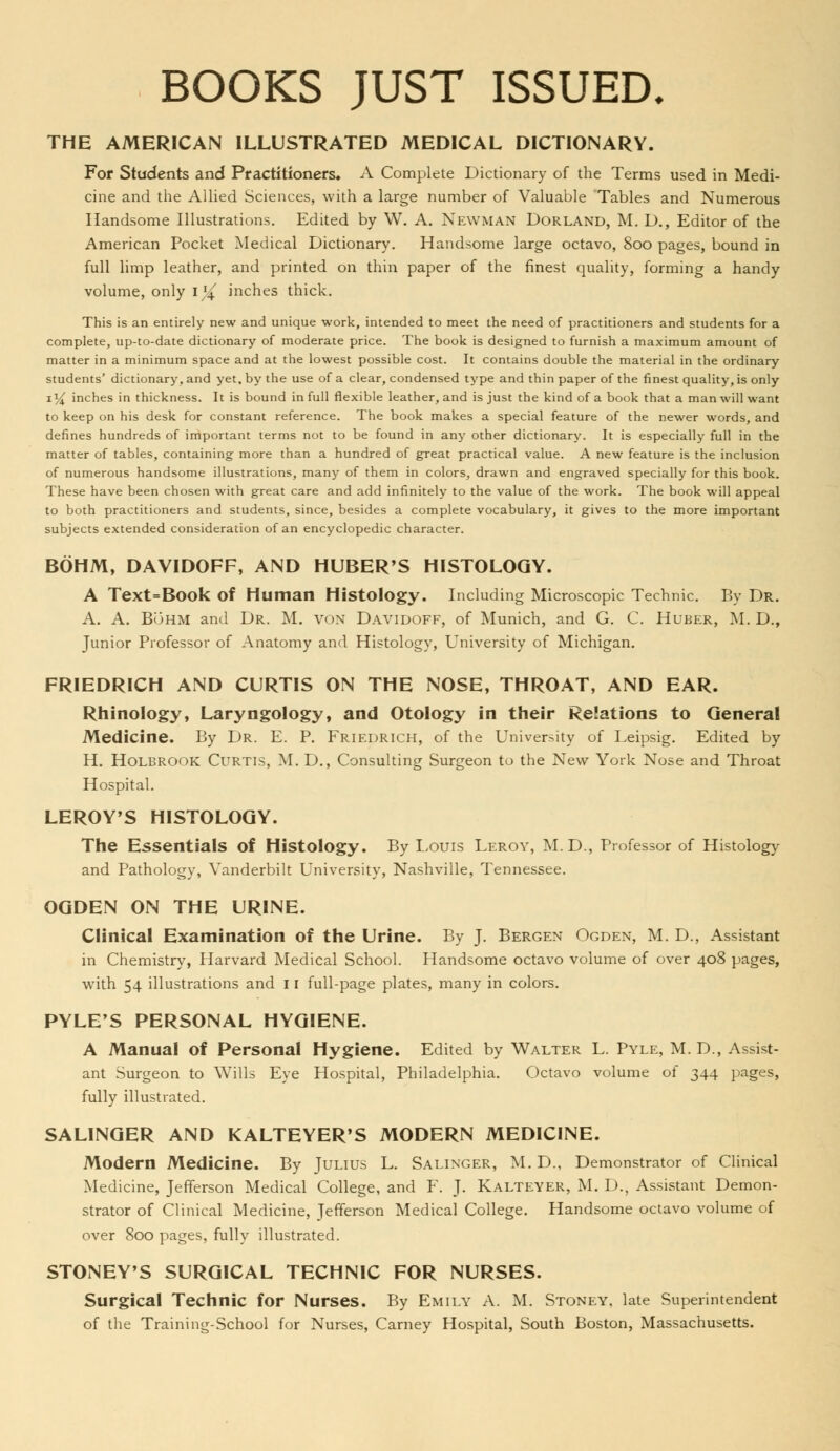BOOKS JUST ISSUED, THE AMERICAN ILLUSTRATED MEDICAL DICTIONARY. For Students and Practitioners. A Complete Dictionary of the Terms used in Medi- cine and tlie Allied Sciences, with a large number of Valuable Tables and Numerous Handsome Illustrations. Edited by W. A. Newman Borland, M. D., Editor of the American Pocket Medical Dictionary, Handsome large octavo, 800 pages, bound in full limp leather, and printed on thin paper of the finest quality, forming a handy volume, only i}{ inches thick. This is an entirely new and unique work, intended to meet the need of practitioners and students for a complete, up-to-date dictionary of moderate price. The book is designed to furnish a maximum amount of matter in a minimum space and at the lowest possible cost. It contains double the material in the ordinary students' dictionary, and yet. by the use of a clear, condensed type and thin paper of the finest quality, is only 13^ inches in thickness. It is bound in full flexible leather, and is just the kind of a book that a man will want to keep on his desk for constant reference. The book makes a special feature of the newer words, and defines hundreds of important terms not to be found in any other dictionary. It is especially full in the matter of tables, containing more than a hundred of great practical value. A new feature is the inclusion of numerous handsome illustrations, many of them in colors, drawn and engraved specially for this book. These have been chosen with great care and add infinitely to the value of the work. The book will appeal to both practitioners and students, since, besides a complete vocabulary, it gives to the more important subjects extended consideration of an encyclopedic character. BOHM, DAVIDOFF, AND HUBERTS HISTOLOGY. A Text=Book of Human Histology. Including Microscopic Technic. By Dr. A. A. BuHM and Dr. M. von Davidoff, of Munich, and G. C. Ruber, M. D., Junior Professor of Anatomy and Histology, University of Michigan. FRIEDRICH AND CURTIS ON THE NOSE, THROAT, AND EAR. Rhinology, Laryngology, and Otology in their Relations to General Medicine. By Dr. E. P. Frif.drich, of the University of Leipsig. Edited by H. HOLBROOK Curtis, M. D., Consulting Surgeon to the New York Nose and Throat Hospital. LEROY'S HISTOLOGY. The Essentials of Histology. By Louis Leroy, M. D., Professor of Histology and Pathology, Vanderbilt University, Nashville, Tennessee. OGDEN ON THE URINE. Clinical Examination of the Urine. By J. Bergen Ogden, M. D., Assistant in Chemistry, Harvard Medical School. Handsome octavo volume of over 408 pages, with 54 illustrations and 11 full-page plates, many in colors. PYLE'S PERSONAL HYGIENE. A Manual of Personal Hygiene. Edited by Walter L. Pyle, M.D., Assist- ant Surgeon to Wills Eye Hospital, Philadelphia. Octavo volume of 344 pages, fully illustrated. SALINGER AND KALTEYER'S MODERN MEDICINE. Modern Medicine. By Julius L. Salinger, M. D., Demonstrator of Clinical Medicine, Jefferson Medical College, and F. J. Kalteyer, M. D., Assistant Demon- strator of Clinical Medicine, Jefferson Medical College. Handsome octavo volume of over 800 pages, fully illustrated. STONEY'S SURGICAL TECHNIC FOR NURSES. Surgical Technic for Nurses. By Emily A. M. Stoney. late Superintendent of the Training-School for Nurses, Carney Hospital, South Boston, Massachusetts.