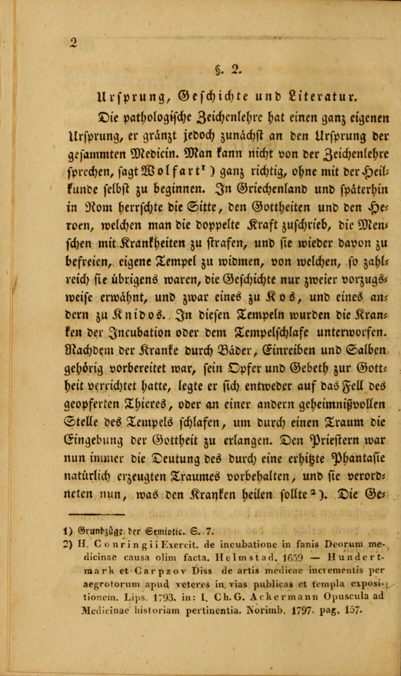 Urfprung, ©efdjidjte unb Siteratur. £)ie patfjo(og*fd;e 3etd;cnlef;rc (jat einen gan$ ebenen Urfprung, er grdnst jebodj £undcbft an ben Urfprung ber gefammten SSRebictm ÜWan fann nicfyt von ber 3«'^en(c^rc fpredjen, fagtSBolfart1) ganj ridjtig, ofme mit ber£eik funbe ferbft ju beginnen. 3n ©riedjenfanb unb fpaterl;üt in iKom f?errfd}te bie &ittt, ben ©Ortzeiten unb ben $v roen, wekfyen man bie boppefte .Kraft jufd;rteb, bic SD^em fdjen mit Äranf Reiten ju fhrafen, unb fte wieber bat>on ju befreien, eigene J£empe( ju witmten, t>on welchen, fo %a\)U xcidj fte übrigenä waren, bie ®efd)icfyte nur jweter t>orjug& weife erwdf;nt, unb jwar eineä §u R o ä, unb eineS an* bern ja ÄniboS.. 3>n biefen Sempeln würben biej^ran* fen ber ^neubation ober bem Sempelfdjfafe unterworfen- JRac^b^m ber Äranfe burd) 33dber, Sinretben unb &albm geborig vorbereitet war, fein Dpfer unb ©ebetlj §ur ©ott* |>ett wrrtdjtet l;atte, legte er jtd) entweber auf t>a$ gell be£ geopferten S^iereS, ober an einer anbern gel?eimnifh>ollen ©teile beä Sempelä fdjlafcn, um burd) einen Sraum t>ic Eingebung Der ®otfytit ju erlangem £)en ^rieftem war nun immer üc Deutung be$ burd) dm einigte ^antafte natürlich erzeugten £raumeä sorbebalten, unt> fte serorb* neten nun, tvaö ben Äraren tjeilen follte2). £>ie @e* 1) ©runb^ac ber <5tmiolic. 6. 7. 2) II. Gonrin giiExercit. de ineubatione in fanis Deorum me- dicinac causa olim facta. Heimst ad. 1659 — Hundert- mark et Carpzov Diss de artis medieac inciemmlis per aegrotorum apud veteres in. vias publica» et t'empla exposi-. tionem. Lips. 1703. in: I. Ch.G. Achermann Opuscula ad Medicinae historiam pertinentia. Norimb. 1797- pag. 107»