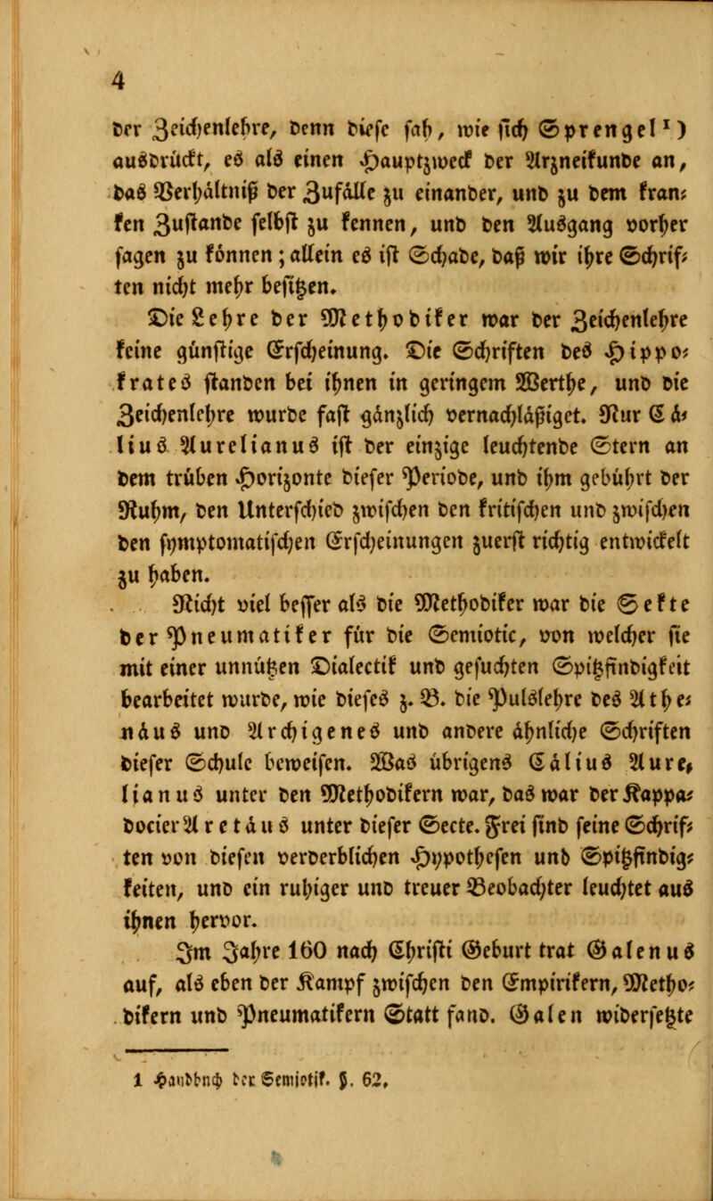 ber 3eidjenlebre, benn biefe fab, voit \id) (Sprengel1) auSbrüdt, e$ afö einen £auptjwecf ber Sirjneifunbe an, fcaä <8erf;dltnifü ber 3ufdUe ju einander, unb ju bem fram fen 3uffanbe felbft $u fannen, unb t>en 2Iu$gang sorfyer fagen ju f onnen; allein e£ ift &d)at>e, t>ag wir tyre ©djrif; ten nidjt mef>r beft£en* 5Die Se^rc ber 5Wetf)obi!er war ber %tid)tnUt>xc feine günftige ©rfc^einung. £)ie (Schriften beä fyippv, frateä jlanöcn bei i^nen in geringem Sßerttye, unb oie 3eid)enlcfjre würbe faft gan^fid) t?ernad)ldfna,et 9ftur (5 d* üuö 5iureUanuö ijt ber einstge leucfytenbe (Stern an bem trüben i^orijonte btefer ^eriobe, unb ü)m gebührt ber SRufjm, ben Unterfdn'eb jwtfcfyen ten fritifcfyen unb jn)ifd)en ben fymptomatifdjen @rfd;einungen juerft richtig entwickelt ju fjaben. 9ßid)t uiel beffer a\$ tiie 9Wetf)obifer war bie @ef te ber ^Pneumatif er für t)ie (Semiotic, uon welcher fie mit einer unnüi$en £)ia(ectif unb gefudjten ©pigfinbigf eit bearbeitet würbe, wie biefeä j. 03. bie ^ulölefjre beä %t^et ndu£ unb ^Irdjigeneä unb anbere dfjnlidje ©djriften biefer @d)ule bewetfen* 2Baä übrigen^ ßdliuä 3lure, Itanud unter ^en SCRetfyobifern war, ba$ war berÄappa* bocieir.M r e t d u ö unter biefer ©ecte. gm finb feine (Sdjrif; ten »cn btefen tterberbfidjen »ftypotfjefen unb @pt£ftnbig,* feiten, unb ein ruln'ger nnt) treuer 93eobad;ter leuchtet au$ tynen l?en>or. 3m 3a(;re 160 nad) (grifft ©eburt trat ©afenuä auf, aU eben ber Jlampf jwifc^en t>en Smpirifern, üttetyo* bifern unb ^pneumatifern Statt fano. (Sälen wiberfegte 1 £airtbn$ bei 6cmjortf. $. 62,