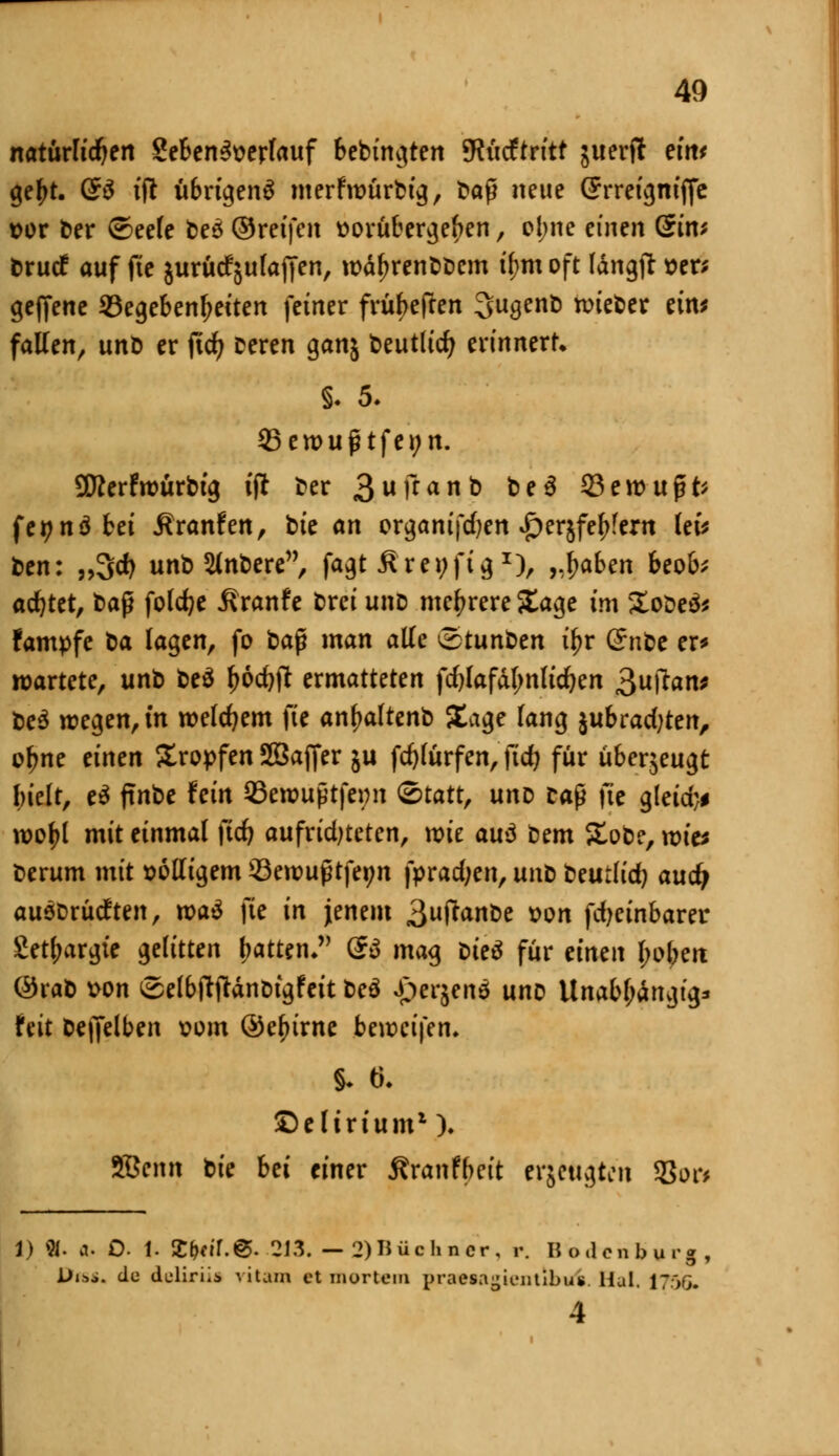 natürlichen 8eben3verfauf bebingten JRiicftrttt juerfl eint gef>t. Q$ tjl übrigen^ merftvürbig, t»aß neue Srreigniffc vor ber ©eele beö ©reifen vorübergehen, ol;ne einen Qint brucf auf fte jurüc^ulaffen, tväl?renbbem il;m oft Wngjl »er; geffene Gegebenheiten feiner früf>eften Sugenb wieder rtttJ fallen, unD er fid? Deren ganj beutlicr; erinnert. S. 5. 93 ernug tfei; n. Sfterfwürbtg ifr ber 3uffan& &e3 33 e wüßt* fei?nöbei Äranfen, bte an organifdjen £erjfe£?ern kU ben: „3$ unb Slnbere, fagt ßreyfig *), „baben beob; adjtet, baß foldje Äranfe brei uno mehrere Sage im 5£obe& fampfe t>a lagen, fo bap man alle ©tunben tl?r ($nt>e er* wartete, unb be$ l)6d)ft ermatteten fdjlafdlmlidjen ^uftan* be3 wegen, in welchem fie anfwltenb Sage lang jubrad^en, ofme einen Kröpfen SBajfer ju fd)lürfen, fid; für überzeugt hielt, e$ ftnbe fein 93ewußtfei;n «Statt, unv caß fte gleid}* wof>l mit einmal ftd) aufrid)teten, wie au$ bem Slobe, wies berum mit »olligem 33ewußtfet;n fpradjen, unb beutlid) aud) auöDrücften, wa$ fte in jenem 3u^a«be von fdjeinbarer Setjjargte gelitten hatten, Q$ mag bie$ für einen l;oben ©rab von ©elbfttfdnDtgfeit beö Jjergen* uno Unabhängig* feit beleihen vom ©efnrne beweifen. §. 6. delirium1). SBenn bie bei einer Sranfbeit erzeugten SBor* 1) «. a. O. 1. £^if.@. 213. — 2)I5üchncr, r. Bo.lcnbur«, Di*», de deliriii vi tum et mortem pTMiagientibwi. Hai. 17*>G.