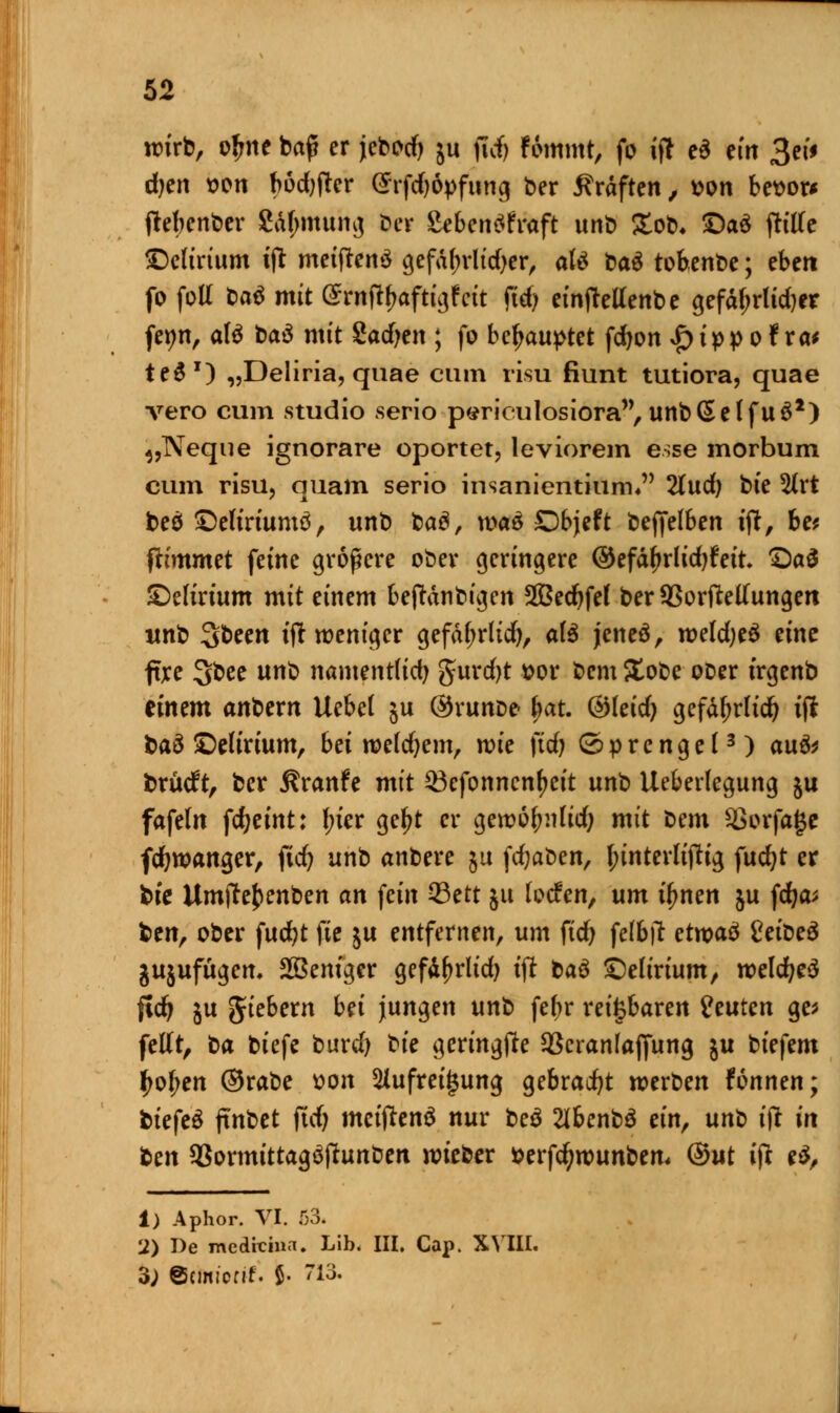 wirb, ojme baf? er jebotfj ju ficf» Fommt, fo ift e$ em 3ei* djen von bodjfter Srfdjdpfung ber Gräften, von bevor* ftebenber £df;mung ber Sebentffraft unb £ob* £)a£ Pille delirium ift meiftenS gefatyrlidjer, atö ba$ tobenbe; eben fo foll ba$ mit (^rnft^aftt^fett fid? einfMenbe ^efal>rUd)er feyn, afö t><x$ mit Sachen ; fo behauptet fdwn £tpp o Fra* teS1) „Deliria, quae cum risu fiunt tutiora, quae vero cum studio serio pericailosiora, unb (Seif u£*) ^,Neque ignorare oportet, leviorem esse morbum cum risu, quam serio insanientium* Tlnd) bk %xt beef ©eltriumö, unb ba$, \va& Dbjeft bejfelben ift, bet fttmmet feine größere ober geringere ®tfäfyxlid)Uit Qa$ delirium mit einem beftdnbigen 2Bed)fe( ber Sßorftetfungen unb %bzm tjr weniger gefdl;rlid), afö jeneö, weldjeS eine flre 3bee unb namentlich §urd)t vor bem ?£obe ooer irgenb einem an^vn Uebel ju ®runDe< bat. ©leid; gefdljrltd) ijt baö ©elirtum, btimldjzm, wie ftd? Sprengel3) au& brücft, ber 5?ranfe mit $3efonncnl>eit unb Ueberlegung ju fafeln fc^eint: f;ier gel?t er gewöfmlid; mit bem Sßorfajjc fdjwanger, ftdj unb anbere ju fdjaben, l;inter(i(tig fudjt er bie Umfte^enben an fein 23ett ju locfen, um tynen ju fdja* ben, ober fucfyt (Je ju entfernen, um fidj felbtf etwas1 Cetöeö jujufügem Sßeniger gefd^rlid) tjt baö delirium, weldjeä fidj ju giebern bei jungen unb febr reizbaren imten ge* feilt, ta biefe burd) ^ic geringfte SBcranlajfung ju biefem ljol;en ©rabe von 5Jufrei£ung gebraut werben rönnen; biefeS jutbet jidj meiftenä nur beä 2lbenb$ ein, unt ijr in ben 93ormittagöftunben wieber verfdjwunbem ®ut ift c$, 1) Aphor. VI. 53. 12) De medicina. Lib. III. Cap. XVIII. 3; ©cmi'ortf. 5- 713.