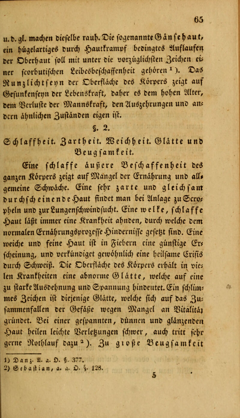 u.fc. gl. machen biefclbe raufnDie fogenannte® dn fe£ au t, ein ^ügelartujeS burd) £autframpf bebingtcä auflaufen ber Dberljaut foll mit unter fcie üorjuglidjtfen 3eid)en et* ner fcorbutifdjen geibc3befd)ajfenbeit geboren1)- ©a* «Kunj(id)tfei;n ber Cberflddje beö ßorperf jeigt auf ©efunfenfenn ber ZebenSfraft, baber e$ bem fjofjen Sllter, Dem 2krlu(te ber 9flann£fraft, Den tfu^ebrungen unb am bcrn d^nlidjen 3ujttnben eigen tfr ©d;faffbett. 3<trt&ett. 2Bei#&ctt. ©Idtte unb 93eug famfett Qint fcf>Iaffe duftere 23efd?affenf>ett be$ ganjen fiorperä $etgt auf SWängel öcr Srndfjrung vrn^ atU gemeine <5d)xvad)e. Sine fefjr 5arte unü gletcfyf am t>urdbfd)einenbe£aut ftnbet man bei Anlage ju ©cro* pfieln unb äurSungenfdjroinbfudjt Qine weife, fdjfaffe £aut laßt immer eine ^ranf^eit a^nben, burd? tvelcfyc ^>em normalen Srnd^rungaprojeiJe^tnDernijJe gefegt ftnb. (£tne mid)t unb feine $aut i\t in gicbern eine günfh'ge G?r* fdjeinung, unb tterfünbiget gewol;nlid) eine beüfame Srijiä burd) ©cfyroeiß. £>ie Oberfläche beä Äörperä crbdlt in via Un Äranfbctten eine abnorme ©Idtte, roeldje auf eine ju ftarfe2Uiäbef)nung unb Spannung fnnbeutet.Sm fd;fim* meä ^eidjen $ biejenige ©Idtte, roeldje jtdj auf t>a$ 3^ fammenfallen ber ©efdße wegen SDiangcl an 93itafitdj grttnbet. 53ei einer gekannten, bünnm unb gldn^enben Spant l;eilen leid)tc Verlegungen fdjrcer, aud) tritt fefcr gerne s.Kotblauf baju 2 ). 3W gtoß* SJeugfamfcit 1) Sani- «. a. £>. $. 377. 2) @ « fr a ft i a n, a. a. ö. V W>