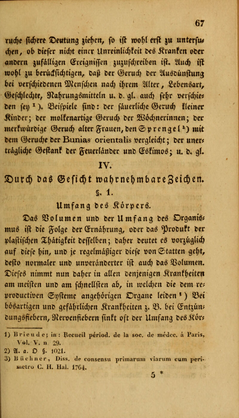 rudje ftdjere ©eutung jie^en, fo ijl wo^I erft ju unterfu* d)tn, ob biefer ntdjt einer Unreinlidjfett t*$ Äranfen ober anbem jufdtftgen ©reigmjfen jujufdjreiben tfh Und) tjl roo^l ju berütffidjtigen, &aß ber ®erudj ber 2iu3bünjhmg bei uerfdjiebenen üftenfdjen nad) ifjrem Alfter, Sebenöart, ®efd?led)te, 9fta£rung£mitteln iu b. gl* aud) fe^r t>erfd>te* ben fei;* )♦ 93eifpiele finb: ber fduerlidje ®txud) Heiner $inber; ber molfenartige ®erud> ber Söodjnerinnen; ber merfioürbige ©erucfy alter grauen,ben(Sprengel1) mit bem ®erud;e ber Bunias orientalis t>ergleid)t; ber uner* trdgli^e ©eftenf ber geuerldnber unb @öfimo$; u. b. gl* IV. SDur$ öa$ @efid)t roaforneljmbareSeic&etn §. l. Umfang be$ ÄorpeH. £>a$ 93o(unten unb ber Umfang be$ Drganfo muö tjt bte golge ber (£rndbrung, ober t>a$ ^Probuft ber plafttfc&en S^dttgfett befielben; batjer beutet e3 ttorjügUd? auf btefe fjin, unb je regelmäßiger biefe son &tatttn geljt, befto normaler unt um?erdnberter tjl aud) bau Sßolumen. £)iefe3 nimmt nun bafjer in allen Denjenigen Äranf^eiten am metften unb am fcfynellften ab, in rocldjen tie bem re; probucttsen ©pfteme angefangen Organe leiben ') 93et bösartigen unb gefd^rlidjen Äranfljeitcn &. 23. bei (£ntjüm biing^ftebern, D?eroenfiebern finft oft ber Umfang beö&or* 1) Brie u Je; in: Recueil period. de la soc. de medec. ä Paris, \ »L V. b 29. 2) «. a. 0 8. 1021. 3) li ü c li n e r , Diss. de consensu prhnarum warum cum peri- Bietro C. H. Hai. 17C4. 5 *