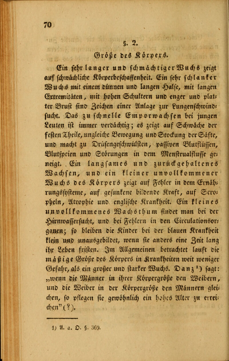 5. 2. ©roße be$ Äörper*. ßin fc^r langer unt> fdjmddjtiger 2Bud}6 jeigt auf f^»W)h'rf;c Äorperbefdjajfen^ett. (£tn fe^r fdjlanfer 2Bud)£ mit einem dünnen unt> langen «£)alfe, mit langen (Extremitäten, mit l;ol;en ©dmltern unt> enger unt) plat* ter ©ruft fino Seidjen emer Anlage jur £ungenfdm)int>* fudjt £)a$ ;u fdjnelle ßmporwadjfen t>ei jungen Seuten tft immer t>ert>äd)tig; e$ jeigt auf ©djroädje fcer feflen £l;eile, ungleiche Bewegung unc ©todfung t>cr©äfte, unt) mad)t ju Srüfengefdjwültfcn, paffwen ©lutflitfjen, SMutfpeten unt) Störungen in Dem 9D?enftrualflufje gc; neigt. , (Bin langfameä unt) jurüdfgehaltenes 23ad)fen, unt> ein Heiner unt>ollfommener 2Öud)3 beä Körper 3 jeigt auf genfer in Dem Grnäfc rung%fteme, auf gefunfene biibenöc Kraft, auf ©cro* p{>eln, s#tropfnc unt) cnglifd)e Kranfl;eit (Ein He ine 3 unttoflfommeneä 2Bad)ätl)um findet man bei t>er £irnn?afferfud)t, unt) bei geifern in t>en <Strculation3on ganen; fo bleiben bte Ktoer bei t>er blauen Är«nff;ctt flein unt) unauögebtloet, wenn fte anfcerö eine gelt lang % Sefeen frtflen* 3m allgemeinen betrachtet lauft bic mäßige ©roße D.eä Korpcrä in Äranf^citen weit weniger @efal;r, alö ein großer uno ftarfer 2Bud)& £)an;') fagt: „trenn bte 9K#nner in if;rcr Körpergröße Den Leibern, unt> t>ie SSeiber in t)er Körpergröße ben Scannern glet* d)en, fo pflegen fie geroofmlid) ein ftoftes Filter ju rttffe *en(?> 1) 21. a. 0. 5- 369.