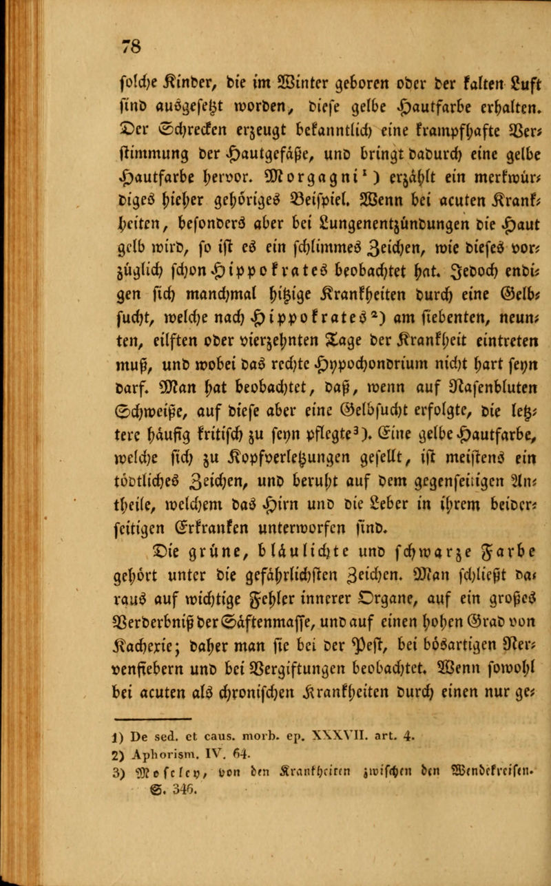 folrfjc Äinber, bie im Sßinter geboren ober ber Faltert guft finö auö^fe^t worden, tiefe gelbe Hautfarbe erhalten, £)cr £3djretfen erjeugt befanntlid) eine frampfl;afte 5ßer^ ftimmung ber £autgcfäße, uno bringt baburd) eine gelbe Hautfarbe l;en>or. Morgagni1) erjagt ein merfroür* bigeö \)iei)ex gehörige* 93eifpiel. SBenn bei acuten Äranf; Reiten, befonberä aber bei Sungenentjunbungen bte £)aut gelb wirb, fo ift e$ ein fd)limme$ 3e^e, roie btefeä t>or* juglid? fd)on*£)t>poFrate3 beobachtet &at. 3ebod) enbt* gen fid) mandjmal fn(3tge j?ranfyeiten burd) eine (Selb* fucfyt, roeldje nac^ £ippofrate$2) am ftebenten, neun* ten, eilften ober tnerjejjnten Sage ber jlranfyeit eintreten muß, unb roobet ba$ rcd;te »ftypodjonDrium nidjt l>art fei;rt darf* 9£Ran £at beobadjtet, t>a$, wenn auf Sftafenbluten ©djweiße, auf bt'efe aber eine ©elbfudjt erfolgte, t>te leg; tere ^äufTg Fritifd) ju fe^n pflegte3)» dine gelbe Hautfarbe, m\i)t ftd) ju 5?opfx>erle£ungen gefeilt, ift meijfenä ein tö&tlidjeS 3e^en^ ub berul;t auf X^em gegenfeiiigcn %\v tl;eile, roeldjem bau $ixn unD t>te Seber in if;rem beiDcr* feitigen ©rfranfen unterworfen )int). £)ie grüne, bUuh'djte unt> fcfywarje Jarbe get;6rt unter bte gefährlichen >$eid)cn. ÜJJan fdjließt Mt xauü auf wichtige geiler innerer Drgane, auf ein großes *8erberbnißber©äftenmajfe, unbauf einen fyot)en©rabv>on jladjextc; ba^er man fic bei ber <Peft, bei bösartigen 5Rer* senftebem unb bei SSergiftungen beobadjtct* Sßenn forooI;l bei acuten afö cfyronifdjen Äranfl;eiten burd) einen nur ge* 1) De sed. et caus. morb. ep. XWVII. art. 4. 2) Aphorism. IV. 64- 3) Sttefcfc?/ l?on b?n XraRtyririti $ im fönt &<n ?H$cnbcf reifen. 6. 346.