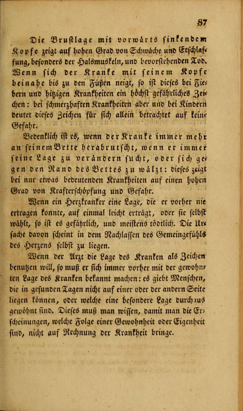 £)ie 33rujtlage mit ttorwdrtä finfenbem jl op f e jeigt auf fjoljen ©rab son©djroÄdjc unb Srfdjlaf* fung,befonDerä t>er £al£mu$?ein, unb be*>orftcf)cnben £ob* 2Benn fidj ber Traufe mit feinem Äopfe beinahe btö ju Den güjkn neigt, fo ift DiefeS bei gie* bern unD f)t§tgen jtranfyeiten ein f)6d)ft gefährliches 3e* d?en: bei fctjmer^aften Äranfyeiten aber unt) bei Wintern beutet Diefeä $t\d)m für fid; allein Utvafytet auf feine ©cfa&r. öeDenflid? ijt e$, n?enn Der5?ranfe immer mel;t an feinemöette tyerabrutfdjt, roenn er immer feine Sage ju »erdnbern fudjt, ober fid) gei- gen Den JKanD beä33ette$ ju rodlet: biefeä jagt bei nur etroas bedeutenden j?ranfReiten auf einen £ol;cri ©raD tton Ärafterfdjopfung unb @efaf;r. 2ßenn ein £erjfranfer eine Sage, Sie er ttorber nie ertragen fonnte, auf einmal Ieid;t ertragt, ober fie felbjt rodfjit, fo i\l eä gefd^rlicr;, unD meiftenS tcDtlid). £>ie Uu fadje oaüpn fd)etnt in Dem Sftadjlaffen De£ @emeingefüfyl$ t>c^ ^er^enä fclbft ju liegen. 2öenn ber 2Jrjt btc Sage be$ j?ranfen att 3eicf)e!f benutzen rot'K, fp mup er ficr) immer üor^er mit ber gewöhn? ten Sage beö ßranfen Utannt machen; eä giebt S&fenfdjen, Die in gefunben Sagen m'c&t auf einer ober t>er anDern©eite liegen fonnen, pDer roeldje eine befonbere Sage Durdpuä gcu>6l;nt finb* £)iefe$ mup man nuffen, Damit man Die @r* fdjcinungcn, rocld;e golge einer ©ewo^n(;eit ober£igcnl;cit fiub, nWjt auf SKecfynung Der ßranfyeit bringe.