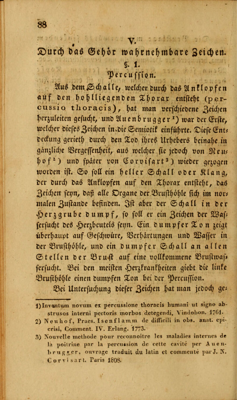 5Dur# Daß ©efjor roafjrnefymbate Seiten. £ i. *Percuffion. 2(u$ bem&djalle, weldjerburd; ba£2lnHopfen auf t>en fjoljlliegenben £l;orax cntpc^t (per- cussio thoracis), fyat man »erfdjiebene 3eid;en fccrjulerten gefugt, unb 2luenbrugger x) war ber Srfte, wcldjer biefcä 3eid>en imbie ©emtoftf einführte, &iefe@nt* beefung gerietl; burd) Den StoD fyre* Ur&efcerS betnabc in ganjltdje 93ergefienl?eit, auö weld;er fie jebodj t>on 9?eu* I;of*) unb fpäter von (Sorsifart3) wieber gebogen worden ifr ©o fott ein geller ©djall ober ftlang, ber burd) ba$ 3Jnflopfen auf ben Xf?orajc entfW;t, baö 3eid;en fetm, baß alle Organe ber 23rujtyol?le ftd) im nor* malen 3«P^nbe befinbem 3fl aber ber ©djaü in ber £ er 5 grübe b umpf, fo fott er ein 3«'cfyen ber 3Saf* jerfudjt beä $er$beutefö fet?n. Sin bumpfer Zon geigt überhaupt auf ©efdjwüre, Verhärtungen unb SBajfer in ber Srujtyöjjle, unt ein bumpfer ©dja 11 an allen ©teilen ber 33ru*ji auf eine sollfornmene Sruftwaf* ferfudjt. $3ei ben metffen ^erjfranfljeiten giebt bte linfe 23ruftl>6f;(e einen bumpfen 5£on bei ber ^Percuffton. S3ei Unterjudjung biefer 3^i^en £at man jebodj gc; j)Invonlum novum ex percussione thoracis human! ut signo ab- strusos interni pectoris morbos detegendi. Yindobon. 1701. 2) Neuhof, Pracs. Isonflamm de difficili in obs. anat. epi- crisi, Comment. IV. Erlang. 1773. 3) ■S'ouvclle methode pour reconnoitre les maladies internes de la poitrine par la percutsioh de eette Carito* per Auen- Lrugf, er, ouvrage traduil du latin et commentö parj, IN'. Corvis a r t. Taris 1808.