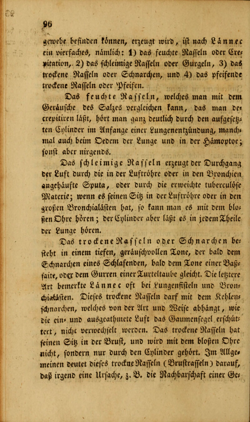 gewcbe befinbert f innen, erzeugt wirb, tjl nad) gännec ein oierfadjeä, nämlidj: 1) fcaö feudjte iRaflfcln oberere* pitation, 2) Da£ fd?leimige Staffeln ober ©urgeln, 3) t>a$ tvetfene Staffeln ober ©djnardjen, unb 4) Daö pfeifende trotfenc Staffeln ober pfeifen. ©ad feuchte Staffeln, weld;eö man mit &em ©eräufdje be$ ©aljed oergleidjen fann, t>aö man be* crepitiien Ükßt, l;6rt man gan$ beutlidj burd} ben aufgefegt ten (5i)linocr im anfange einer gungenentjunbung, mand)* mal audj beim Debem ber Üunge unb in ber Hämoptoe; fünft aber nirgenbä. ©aä fcr/leimige Staffeln erjeugtDer ©urdjgan^ b?r £uft burd) t>ie in ber Suftr6r;re ober in ben 33rond)tcit angehäufte ©puta, ober burd) bie erweidjte tuberculofe Üftatcrie; wenn eä feinen ©i£ in ber Suftroljre ober in ben großen $3rond)ialäffen fyat, fo fann man eä mit Dem blo* fenD^re ^ören; berßylinber aber laßt eä in jebem Steile ber fiunge fjoren. ©aä trotfene Gaffeln ober ©djnardjen be* ftebt in einem tiefen, geräufdjoollen Sone, ber balb tm <^d;nard;en eineä ©cfylafenben, balb bem Sone einer Saß* faire, ober bem ©urren einer Turteltaube gleicht* Die ledere ^trt bemerfte San nee oft bei Vungenffffeln unb 3)row äjioiaften. ©iefed trotfene Staffeln barf mit 'oem $\d)Ui\f fd;nard)en, wcldjed t>on ber %xt uno SBeife abgingt, wie bie ein* unb ausgeatmete £uft i>a& ©aumenfegcl erfdjüt* tert, nidjc »erwedjfelt werben» ©aä troefene Staffeln tyat feinen ©ig in ber 93ruff, unb wirb mit bem bloßen Dl;re jtidjt, fonbern nur burd) ben &;linber gebort 3m 2lllge# meinen bentet t>itfc$ trocfn.e Staffeln (©ruftraffeln ) barauf, baß irgenb eine Urfadje, j. $♦ bk 9tad)barfd;aft einer @e*