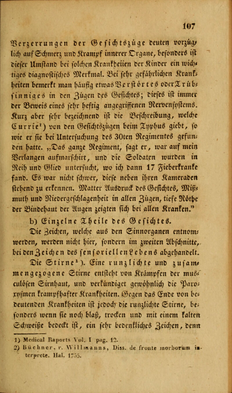 3Ser§errungcn ber ©e fidjtdjuge freuten Mrjug/ lief; auf©d)nierj unb Krampf innerer Crgane, befenberd i]t tiefer Umftanb bei folgen Äranfbctir» bcr.ßinber ein wid)* tu\cz Dta^noftifciKO SMerfmal. s£ci febr gefährlichen ^ranf; betten bemerft man bdufig etwas 2?crftorte$ oberXrüb* finnig eä in Den 3ügen tfi ©eftdjteö; N'ejW tft immer »er Sewete eines febr heftig angegriffenen 5Rer»cnp;(?cmö. Äurj aber febr be;eicf;ncnb ifr Die Q3efd)reibung, welche Gurrte1) ven Den ©ejtdjtsjttgen beim Subita 9l'e^^ fc wie er fie bei Unter fudjung be$ 30ten ^Regimentes gefttm Den fjatte. „£>a$ ganje Regiment, fagt er, war auf mein Verfangen aufmarfdjirt, unb bic ©olbatcn würben in Weib unb ©lieb unterftufjt; wo tdj bann 17 gieberfranfe fanb. (So war nidjt fdjwer, t>tcfe neben ihren ^ameraben ftebenb ju erfennen. QKatter 2lu3brttcf be? ©ejtdjteS, 9Diif?* mutb unb 9?ieDergcfd)lagenf>eit in alten 3ll3en/ t^fe 5R6t^e ber 23inbefjaut ber klugen jeigten fid) bei allen ßranfem b) Ginjelne Steile be$ ©eftdjteS, £>ie 3eid;en, weld;c auö t^cn Sinnorganen entnom* werben, werben nid)t ^ter, fonbern im ^weiten Slbfdjnitte, beiben3eichen be3 fenforteilenfebenä abgefmnbelr. •Die ©tirne1). (5inc vunjlidjte unb ^ufaim meng exogene Stirne enthebt tfon Krämpfen ber mtttV eulofen (Hirnhaut, unb t?erfünbigct gewobnlid) btc ?ßaro; xnfmen frampfljafter Kranfbciten. ©cgen ta$ Qtm iu>n be* beutenben jfranf betten tjl jcbod) bic runjlidjte ©tirne, be; fonberö wenn ftc nod) blaj}, troefen im^ mit einem UUm ©d)weiße beoeeft i\i, an febr bebenfltd^ä Scidjcn, benn 1) Mcdical Raports Vpl; I pag. 12. 2) Buchner, r. Willmanns, Diss. Je fronte niorburum i»- torpide. Hai. 1755.