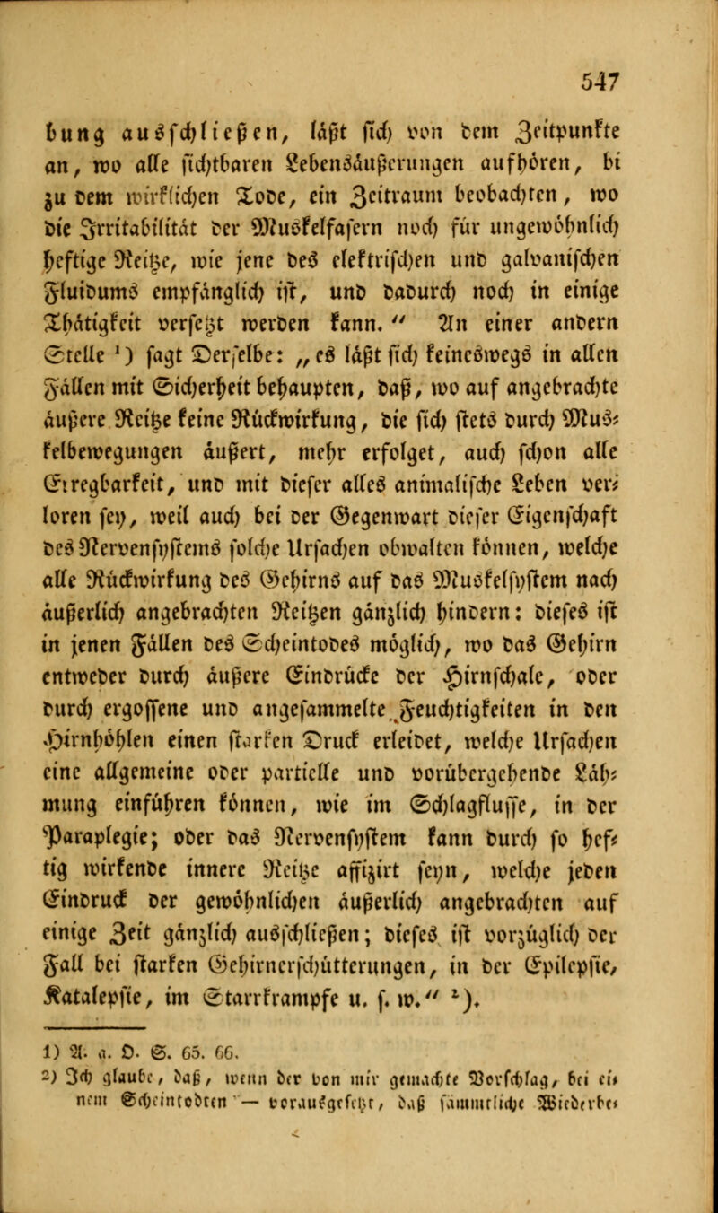 t>ung ausließen, läßt ftdj fcon tem 3citpunfte an, wo alle \idjtba\en geben^dußcrungcn aufboren, bt gu oem nrirFlic&en £obe, ein 3e^vaum beobadjtcn, wo bie Irritabilität ber ÜRuefdfafern nod) für ungewobnlidj heftige 9tri§e, wie jene be$ e(eftrifd)en unt) gafoam'fdjett gluibum$ empfänglich itf, unb taburd) nod) tn einige Xbdtigfcit üerfegt werben fann.  2ln einer andern Stelle ') fagt £)erfelbe: „e$ laßt jid; fetncöwegä in allen gdden mit <2)idjerf>eit behaupten, baß, wo auf angcbrad)tc äußere SKcifce feine SKücfttrirhmg, bie ftdj jtetä burd) $Ru& felbewegungen äußert, mebr erfolget, aud) fdjon alfe (hregbarfeit, unb mit biefer alleä ammalifdjc Zehen Der* loren fei;, weil aud) bei Der ©egenwart biefer Sigcnfdjaft beä9tfen>enfyftcm$ fo(d)e Urfadjen obivalten tonnen, weldje alle 9h'icfwirfung be$ ©ebirnä auf bau SKuofelfnftem nadj dußerlicfy angebrad)ten Steigen gdnälid) lunDern: biefeS ijc in \enen Jdllen be$ £3djeintobeä moglid;, wo üa$ ®ef;im entweber burd) äußere (Jinbrücfe ber £)irnfdjale, ober burd) ergojfene und angefammelte J^eudjtigfeiten in t>en *pirnbof>len einen fforfctt £>rucf erleibet, weldje llvfadjen eine allgemeine ober partielle unb ttorubcrgcbenbe £äbi mung einführen fonnen, wie im <2>d)lagflu(fe, in ber sParaplegie; ober t>a$ 9ften>enfi;ftem fann burd) fo b<f* tig wirfenbe innere 9tei§c affijirt fenn, weld)e \e^en (Sinbrucf ber gewobnlidjen dußerlid; angcbradjten auf einige 3eit J&tjlfdj ausließen; biefcä ift uorjügltdj ber gall bei (Warfen ©ebirncrfdjüttcrungcn, in ber (£pilepfie, Äatalepfte, im ®tarrframpfc u. f. w, *)♦ 1) 8J; 9. 0. ©. 65. 66. -> 3rf) fjfau&c, bag, »venu ber ton mir gciiMcfjff Söerfäfa»!, 6ci tit nein @cf;cintobrcn — tcvviu^grfiixr, ^ß fämmrlifty SfBifbrrf'c«