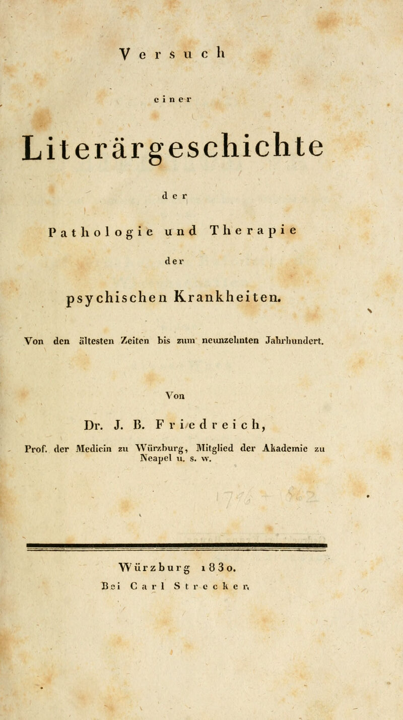 V e r s u c h Literärgeschichte der Pathologie und Therapie der psychischen Krankheiten. Von den ältesten Zeiten bis zum neunzehnten Jahrhundert. Von Dr. J. B. Friedreich, Prof. der Medicin zu Würzburg, Mitglied der Akademie zu Neapel u. s. w. Würzburg l 8 3 o. Bei Carl Strecker,