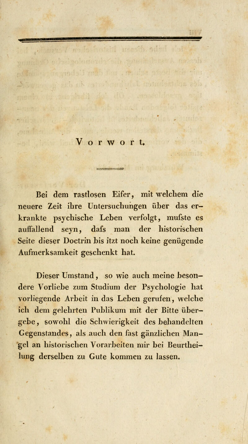 Vorwort* Bei dem rastlosen Eifer, mit welchem die neuere Zeit ihre Untersuchungen üher das er- krankte psychische Lehen verfolgt, mufste es auffallend seyn, dafs man der historischen Seite dieser Doctrin his itzt noch keine genügende Aufmerksamkeit geschenkt hat. Dieser Umstand, so wie auch meine .beson- dere Vorliehe zum Studium der Psychologie hat vorliegende Arbeit in das Leben gerufen, welche ich dem gelehrten Publikum mit der Bitte über- gebe , sowohl die Schwierigkeit des hehandelten Gegenstandes, als auch den fast gänzlichen Man- gel an historischen Vorarbeiten mir hei Beurthei- lung derselben zu Gute kommen zu lassen.