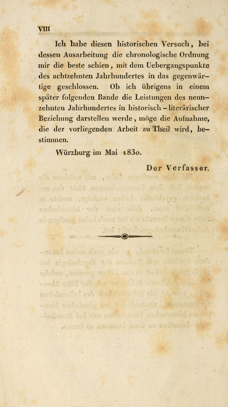 VIII Ich habe diesen historischen Versuch, hei dessen Ausarbeitung die chronologische Ordnung mir die beste schien, mit dem Uebergangspunkte des achtzehnten Jahrhundertes in das gegenwär- tige geschlossen. Ob ich übrigens in einem später folgenden Bande die Leistungen des neun- zehnten Jahrhundertes in historisch - literarischer Beziehung darstellen werde, möge die Aufnahme, die der vorliegenden Arbeit zu Theil wird, be- stimmen. Würzburg im Mai i83o.