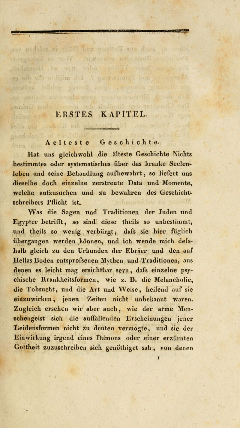 ERSTES KAPITEL. Aelteste Geschichte« Hat uns gleichwohl die älteste Geschichte Nichts bestimmtes oder systematisches über das kranke Seelen- leben und seine Behandlung aufbewahrt, so liefert uns dieselbe doch einzelne zerstreute Data und Momente, welche aufzusuchen und zu bewahren des Geschicht- schreibers Pflicht ist» Was die Sagen und Traditionen der Juden und Egypter betrifft, so sind diese theils so unbestimmt, und theils so wenig verbürgt, dafs sie hier füglich übergangen werden können, und ich wende mich defs- halb gleich zu den Urkunden der Ebräer und den auf Hellas Boden entsprofsenen Mythen und Traditionen, aus denen es leicht mag ersichtbar seyn, dafs einzelne psy- chische Krankheitsformen, wie z. B. die Melancholie, die Tobsucht, und die Art und Weise, heilend auf sie einzuwirken, jenen Zeiten nicht unbekannt waren. Zugleich ersehen wir aber auch, wie der arme Men- schengeist sich die auffallenden Erscheinungen jener Leidensformen nicht zu deuten Vermogte, und sie der Einwirkung irgend eines Dämons oder einer erzürnten Gottheit zuzuschreiben sich genothiget sah , von denen