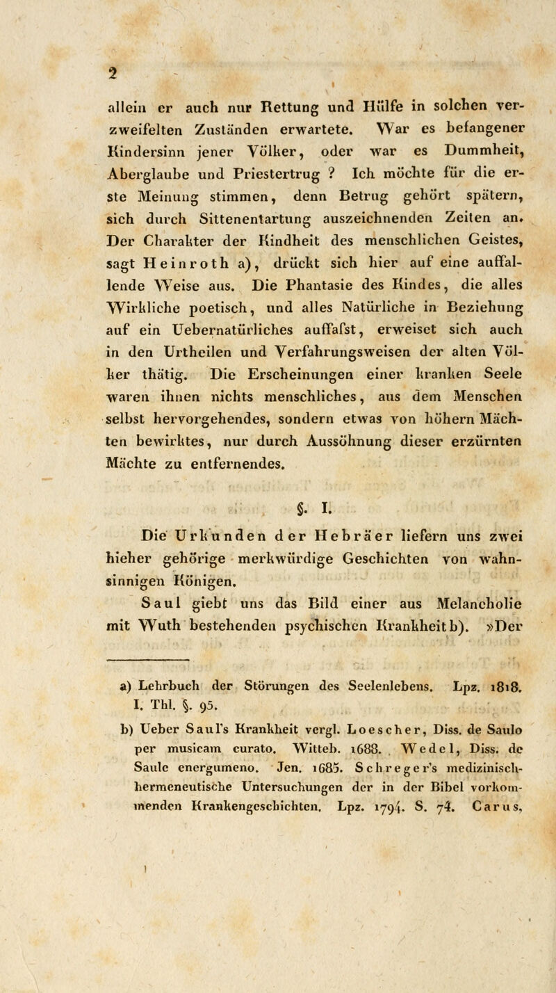 i allein er auch nur Rettung und Hülfe in solchen ver- zweifelten Zuständen erwartete. War es befangener Kindersinn jener Völker, oder war es Dummheit, Aberglaube und Priestertrug ? Ich möchte für die er- ste Meinung stimmen, denn Betrug gehört spätem, sich durch Sittenentartung auszeichnenden Zeiten an» Der Charakter der Kindheit des menschlichen Geistes, sagt Heinroth a), drückt sich hier auf eine auffal- lende Weise aus. Die Phantasie des Kindes, die alles Wirkliche poetisch, und alles Natürliche in Beziehung auf ein Uebernaturlich.es auffafst, erweiset sich auch in den Urtheilen und Verfahrungsweisen der alten Völ- ker thätig. Die Erscheinungen einer kranken Seele waren ihnen nichts menschliches, aus dem Menschen selbst hervorgehendes, sondern etwas von höhern Mäch- ten bewirktes, nur durch Aussöhnung dieser erzürnten Mächte zu entfernendes. §. I. Die Urkunden der Hebräer liefern uns zwei hieher gehörige merkwürdige Geschichten von wahn- sinnigen Königen. Saul giebt uns das Bild einer aus Melancholie mit Wuth bestehenden psychischen Krankheit b). »Der a) Lehrbuch der Störungen des Seelenlebens. Lpz. 1818. I. Thl. %. 95. b) Ueber SauTs Krankheit vergl. Loescher, Diss. de Saulo per musicam curato. Witteb. 1688. Wedel, Diss. de Saulc energumeno. Jen. i685. Schregcr's medizinisch- hermeneutische Untersuchungen der in der Bibel vorkom- menden Krankengeschichten. Lpz. 1794. S. 7-}. Carus,