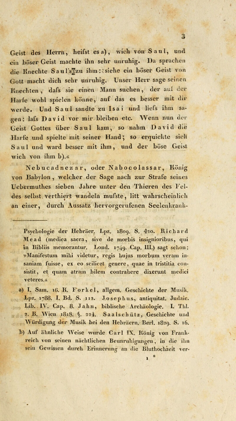 Geist des Herrn, heifst es a), wich ron Saul, und ein böser Geist machte ihn sehr unruhig. Da sprachen die Knechte Saul's^zu ihm :•;siehe ein böser Geist von Gott macht dich sehr unruhig. Unser Herr sage seinen Knechten , dafs sie einen Mann suchen, der auf der Harfe wohl spielen könne, auf das es besser mit dir werde» Und Saul sandte zu Isai und liefs ihm sa- pen: lafs David vor mir bleiben etc. Wenn nun der O Geist Gottes über Saul ham, so nahm David die Harfe und spielte mit seiner Hand; so erquickte sieh Saul und ward besser mit ihm, und der böse Geist wich von ihm b).« Nebucadnezar, oder Nabocolassar, König von Babylon , welcher der Sage nach zur Strafe seines Uebermuthes sieben Jahre unter den Thieren des Fel- des selbst verthiert wandeln mufste, litt wahrscheinlich an einer, durch Aussatz hervorgerufenen Seelenkranli- Psychologie der Hebräer. Lpz. 1809. S. 420. Richard Mead (mediea sacra, sive de morbis insignioribus, qui in Bibliis memorantur. Lond. 1749. Cap. III.) sagt schon; »Manifestum mihi videtur, regis hujus morbum veram in- saniam fuisse, ex eo scilicet genere, quae in tristitia con- sistit, et quam atram bilem contrahere dixerunt medici veteres.« a) I. Sam. 16. K. Forkel, allgem. Geschichte der Musik. Lpz. 1788. I. Bd. S. 112. Josephus, antiquitat. Judaic. Lib.. IV. Cap. 8. Jahn, biblische Archäologie. I. TW. 2. B. Wien 18.18. §. 224. Saalschütz, Geschichte und Würdigung der Musik bei den Hebräern. Berl. 1829. S. 16. b) Auf ähnliche Weise wurde Carl IX. König von Frank- reich von seinen nächtlichen Beunruhigungen, in die ihn sein Gewissen durch Erinnerung an die Bluthochzeit ver-