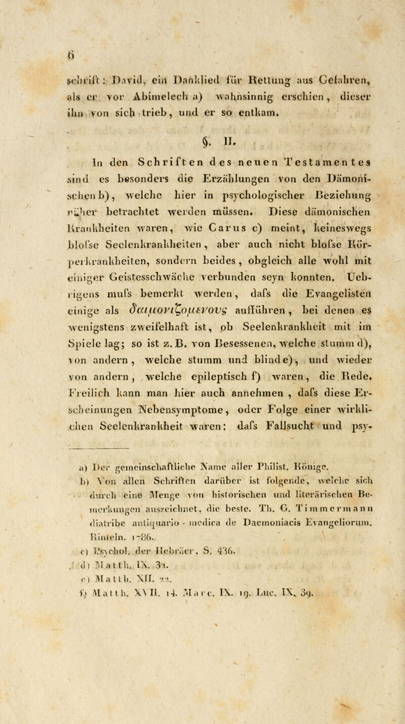 als er vor Abimelech a) Mahnsinnig erschien, dieser ihn von sich trieb, und er so entkam, §. IL In den Schriften des neuen Testamentes sind es besonders die Erzählungen von den Dämoni- schen b), welche hier in psychologischer Beziehung ?>i»her betrachtet werden müssen» Diese dämonischen Krankheiten waren, wie Carus c) meint, keineswegs blol'se Seelenkrankheiten , aber auch nicht blofse Kür- perkrankheiten, sondern beides , obgleich alle wohl mit «junger Geistesschwäche verbunden seyn konnten. Ueb- rigens mufs bemerkt werden, dafs die Evangelisten einige als daiM&VlLOW&VOVQ aufführen , bei denen es wenigstens zweifelhaft ist, ob Seelenkrankheit mit im Spiele lag; so ist z.B. von Besessenen, welche slumrn d), \on andern, welche stumm und blinde), und wieder von andern , welche epileptisch f) waren, die Rede. Freilich kann man hier auch annehmen , dafs diese Er- scheinungen Nebensymptome, oder Folge einer wirkli- chen Seelenkrankheit waren: dafs Fallsucht und psy- a) Der gemeinschaftliche Name aller Philist. Könige. b) Vom allen Schriften darüber Lst folgende, welche sich durch eine Menge von historischen und literarischen Be- merkungen auszeichnet, die beste. Th. G. Timmermann diatribe antiquario - medica de Dacmoniacis Evangeliorum. Rinteln. i-fjG. c) i's-,cliol. der Hebräer, S. 436. dl M atth. La. 3''.. e) Ittattli. XJI. 22. i) iVlaith. XVII. l-i. Marc. IX. iy. I-.no. IX. on.